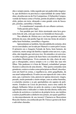 nho e sempre janota, vinha seguido por um padrezinho magrice-
la, que desfrutava na província a especialidade de cantar ladai-
nhas; alcunhavam-no de Frei Lamparinas. O Sebastião Campos,
vestido de branco como o Freitas, porém de paletó e chapéu-do-
chile, pulara em terra, abraçado a uma grande cesta de busca-
pés, pistolas, carretilhas e bombas.
       — É o mantimento! respondia ele aos olhares curiosos.
       Tinha paixão pelos fogos.
       — Sou perdido por isto! dizia mostrando uma luva gros-
seira feita de sola, com que tocava os formidáveis busca-pés.
       Nos sábados de Aleluia era o seu luxo queimar um judas
defronte da casa; não perdia fogo de vista nas festas de arraial e
sabia fazer bichinhas, carretilhas e foguetes.
      Apresentaram-se também, fora da rodinha do costume, dois
novos convidados; um levado por Manuel e o outro pelo Casusa.
O primeiro era o Joaquim Furtado da Serra, bom homem, do
comércio, muito amigo da família e tapado como um ovo, o que,
aliás, não impedia que estivesse rico. Só entendia e só conversa-
va sobre negócios, gostava de fazer bem e era membro de várias
sociedades filantrópicas. Vivia contente da vida, cheio de ami-
gos e obsequiados, estava sempre a rir e a falar das suas três
filhas. Não puderam ir à festa de Manuel, coitadinhas! porque
ficaram à cabeceira de uma doente... Não queria comendas nem
grandezas; contava a todos como principiara no Brasil, descalço,
com um barril às costas, e orgulhava-se, entre gargalhadas, da
sua atual independência. O outro era um rapazola de vinte e dois
anos, que, à primeira vista, parecia ter apenas dezesseis: magro,
puxado, muito penteado e muito míope, com as unhas burnidas,
o colarinho enorme e os pés apertadinhos em sapatos de poli-
mento. Estudava no Liceu da província, usava uma cadeia de
plaquê, brilhantes falsos no peito da camisa e uma bengalinha
equilibrada entre o indicador e o índex da mão direita; tinha uma
coleção de acrósticos e recitativos da própria lavra, uns inéditos
e outros já publicados a dinheiro nos jornais, aos quais qualifica-
va desvanecidamente de seu tesouro! Chamava-se Boaventura
Rosa dos Santos; era conhecido por Dr. Faísca e gostava de fazer
e adivinhar charadas.
 