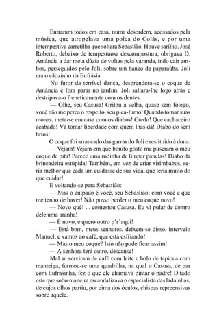 Entraram todos em casa, numa desordem, acossados pela
música, que atropelava uma polca do Colás, e por uma
intempestiva carretilha que soltara Sebastião. Houve sarilho. José
Roberto, debaixo de tempestuosa descompostura, obrigava D.
Amância a dar meia dúzia de voltas pela varanda, indo cair am-
bos, perseguidos pelo Joli, sobre um banco de paparaúba. Joli
era o cãozinho da Eufrásia.
       No furor da terrível dança, desprendera-se o coque de
Amância e fora parar no jardim. Joli saltara-lhe logo atrás e
destripava-o freneticamente com os dentes.
       — Olhe, seu Casusa! Gritou a velha, quase sem fôlego,
você não me perca o respeito, seu pica-fumo! Quando tomar suas
monas, meta-se em casa com os diabos! Credo! Que cachaceiro
acabado! Vá tomar liberdade com quem lhas dá! Diabo do sem
brios!
      O coque foi arrancado das garras do Joli e restituído à dona.
      — Vejam! Vejam em que bonito gosto me puseram o meu
coque de pita! Parece uma rodinha de limpar panelas! Diabo da
brincadeira estúpida! Também, em vez de criar xirimbabos, se-
ria melhor que cada um cuidasse de sua vida, que teria muito do
que cuidar!
      E voltando-se para Sebastião:
      — Mas o culpado é você, seu Sebastião; com você e que
me tenho de haver! Não posso perder o meu coque novo!
      — Novo quê! ... contestou Casusa. Eu vi pular de dentro
dele uma aranha!
      — É novo, e quero outro p’r’aqui!
       — Está bom, meus senhores, deixem-se disso, interveio
Manuel, e vamos ao café, que está esfriando!
      — Mas o meu coque? Isto não pode ficar assim!
      — A senhora terá outro, descanse!
      Mal se serviram de café com leite e bolo de tapioca com
manteiga, formou-se uma quadrilha, na qual o Casusa, de par
com Eufrasinha, fez o que ele chamava pintar o padre! Ditado
este que sobremaneira escandalizava o especialista das ladainhas,
de cujos olhos partiu, por cima dos óculos, chispas repreensivas
sobre aquele.
 