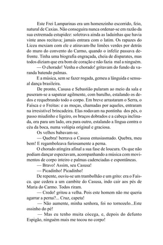 Este Frei Lamparinas era um homenzinho escorrido, feio,
natural de Caxias. Não conseguira nunca ordenar-se em razão da
sua extremada estupidez: soletrava ainda as ladainhas que havia
vinte anos recitava; jamais entrara com o latim. Os rapazes do
Liceu mexiam com ele e atiravam-lhe limões verdes por detrás
do muro do convento do Carmo, quando o infeliz passava de-
fronte. Tinha uma biografia engraçada, cheia de disparates, mas
todos diziam que era bom de coração e não fazia mal a ninguém.
      — O chorado! Venha o chorado! gritavam do fundo da va-
randa batendo palmas.
      E a música, sem se fazer rogada, gemeu a lânguida e sensu-
al dança brasileira.
      De pronto, Casusa e Sebastião pularam ao meio da sala e
puseram-se a sapatear agilmente, com barulho, estalando os de-
dos e requebrando todo o corpo. Em breve arrastaram o Serra, o
Faísca e o Freitas: e as moças, chamadas por aqueles, entraram
na irresistível brincadeira. Elas rodavam na pontinha dos pés, o
passo miudinho e ligeiro, os braços dobrados e a cabeça inclina-
da, ora para um lado, ora para outro, estalando a língua contra o
céu da boca, numa volúpia original e graciosa.
      Os velhos babavam-se.
      — Quebra! berrava o Casusa entusiasmado. Quebra, meu
bem! E regamboleava furiosamente a perna.
      O chorado atingira afinal a sua fase de loucura. Os que não
podiam dançar espectavam, acompanhando a música com movi-
mentos de corpo inteiro e palmas cadenciadas e espontâneas.
      — Bravo! Assim, seu Casusa!
      — Picadinho! Picadinho!
      De repente, ouviu-se um trambolhão e um grito: era o Faís-
ca. que cedera a um cambite do Casusa, indo cair aos pés de
Maria do Carmo. Todos riram.
      — Credo! gritou a velha. Pois este homem não me queria
agarrar a perna?... Cruz, capeta!
       — Não aumente, minha senhora, foi no tornozelo...Este
ossinho do pé!
       — Mas eu tenho muita cócega, e, depois do defunto
Espigão, ninguém mais me tocou no corpo!
 