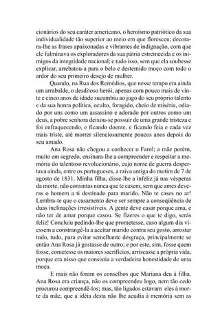 cionários do seu caráter americano, o heroísmo patriótico da sua
individualidade tão superior ao meio em que floresceu; decora-
ra-lhe as frases apaixonadas e vibrantes de indignação, com que
ele fulminava os exploradores da sua pátria estremecida e os ini-
migos da integridade nacional; e tudo isso, sem que ela soubesse
explicar, arrebatou-a para o belo e destemido moço com todo o
ardor do seu primeiro desejo de mulher.
       Quando, na Rua dos Remédios, que nesse tempo era ainda
um arrabalde, o desditoso herói, apenas com pouco mais de vin-
te e cinco anos de idade sucumbiu ao jugo do seu próprio talento
e da sua honra política, oculto, foragido, cheio de miséria, odia-
do por uns como um assassino e adorado por outros como um
deus, a pobre senhora deixou-se possuir de uma grande tristeza e
foi enfraquecendo, e ficando doente, e ficando feia e cada vez
mais triste, até morrer silenciosamente poucos anos depois do
seu amado.
       Ana Rosa não chegou a conhecer o Farol; a mãe porém,
muito em segredo, ensinara-lhe a compreender e respeitar a me-
mória do talentoso revolucionário, cujo nome de guerra desper-
tava ainda, entre os portugueses, a raiva antiga do motim de 7 de
agosto de 1831. Minha filha, disse-lhe a infeliz já nas vésperas
da morte, não consintas nunca que te casem, sem que ames deve-
ras o homem a ti destinado para marido. Não te cases no ar!
Lembra-te que o casamento deve ser sempre a conseqüência de
duas inclinações irresistíveis. A gente deve casar porque ama, e
não ter de amar porque casou. Se fizeres o que te digo, serás
feliz! Concluiu pedindo-lhe que prometesse, caso algum dia vi-
essem a constrangê-la a aceitar marido contra seu gosto, arrostar
tudo, tudo, para evitar semelhante desgraça, principalmente se
então Ana Rosa já gostasse de outro; e por este, sim, fosse quem
fosse, cometesse os maiores sacrifícios, arriscasse a própria vida,
porque era nisso que consistia a verdadeira honestidade de uma
moça.
       E mais não foram os conselhos que Mariana deu à filha.
Ana Rosa era criança, não os compreendeu logo, nem tão cedo
procurou compreendê-los; mas, tão ligados estavam eles à mor-
te da mãe, que a idéia desta não lhe acudia à memória sem as
 