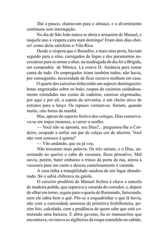 Daí a pouco, chamavam para o almoço, e o divertimento
continuou sem interrupção.
      No dia de São João nunca se abria o armazém de Manuel, e
naquele ano a véspera caíra num domingo! Eram dois dias chei-
os! como dizia satisfeito o Vila-Rica.
      Desde a véspera que o Benedito, e mais uma preta, haviam
seguido para o sítio, carregados de fogos e dos paramentos ne-
cessários para se armar o altar; na madrugada do dia foi a Brígida,
em companhia de Mônica. Lá estava D. Amância para tomar
conta de tudo. Os empregados iriam também todos; não havia,
por conseguinte, necessidade de ficar escravo nenhum em casa.
      O quarto dos caixeiros tinha então um aspecto domingueiro:
botas engraxadas sobre os baús; roupas de casimira cuidadosa-
mente estendidas nas costas de cadeiras; camisas engomadas,
por aqui e por ali, a espera da serventia, e um cheiro ativo de
extratos para o lenço. Os rapazes vestiam-se. Seriam, quando
muito, oito horas da manhã.
      Mas, apesar do aspecto festivo dos colegas, Dias conserva-
va-se em trajos menores, a varrer o soalho.
      — Você não se apronta, seu Dias?... perguntou-lhe o Cor-
deiro, ocupado a enfiar um par de calças cor de alecrim. Você
não vem conosco à quinta?
      — Vão andando, que eu já vou.
      Não trocaram mais palavra. Os três saíram, e o Dias, en-
costando no queixo o cabo da vassoura, ficou pensativo. Mal
ouviu, porém, bater embaixo o trinco da porta da rua, atirou a
vassoura para um canto e desceu cautelosamente à varanda.
      A casa tinha a tranqüilidade saudosa de um lugar abando-
nado. Só o sabiá chilreava na gaiola.
      O caixeiro predileto de Manuel fechou à chave a cancela
de madeira polida, que separava a varanda do corredor, e, depois
de olhar em torno, seguiu para o quarto de Raimundo, fariscando,
nem ele sabia bem o quê. Pôs-se a esquadrinhar o que lá havia,
não com a curiosidade amorosa da primitiva bisbilhoteira, po-
rém frio, calculado, com a prudência de quem sabe que está co-
metendo uma baixeza. E abria gavetas, lia os manuscritos que
encontrava, revistava as algibeiras da roupa estendida no cabide,
 