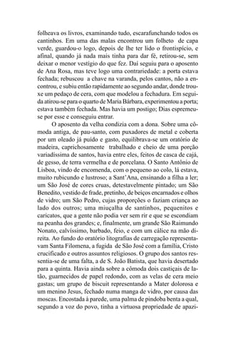 folheava os livros, examinando tudo, escarafunchando todos os
cantinhos. Em uma das malas encontrou um folheto de capa
verde, guardou-o logo, depois de lhe ter lido o frontispício, e
afinal, quando já nada mais tinha para dar fé, retirou-se, sem
deixar o menor vestígio do que fez. Daí seguiu para o aposento
de Ana Rosa, mas teve logo uma contrariedade: a porta estava
fechada; rebuscou a chave na varanda, pelos cantos, não a en-
controu, e subiu então rapidamente ao segundo andar, donde trou-
xe um pedaço de cera, com que modelou a fechadura. Em segui-
da atirou-se para o quarto de Maria Bárbara, experimentou a porta;
estava também fechada. Mas havia um postigo; Dias espremeu-
se por esse e conseguiu entrar.
       O aposento da velha condizia com a dona. Sobre uma cô-
moda antiga, de pau-santo, com puxadores de metal e coberta
por um oleado já puído e gasto, equilibrava-se um oratório de
madeira, caprichosamente trabalhado e cheio de uma porção
variadíssima de santos, havia entre eles, feitos de casca de cajá,
de gesso, de terra vermelha e de porcelana. O Santo Antônio de
Lisboa, vindo de encomenda, com o pequeno ao colo, lá estava,
muito rubicundo e lustroso; a Sant’Ana, ensinando a filha a ler;
um São José de cores cruas, detestavelmente pintado; um São
Benedito, vestido de frade, pretinho, de beiços encarnados e olhos
de vidro; um São Pedro, cujas proporções o faziam criança ao
lado dos outros; uma miuçalha de santinhos, pequenitos e
caricatos, que a gente não podia ver sem rir e que se escondiam
na peanha dos grandes; e, finalmente, um grande São Raimundo
Nonato, calvíssimo, barbado, feio, e com um cálice na mão di-
reita. Ao fundo do oratório litografias de carregação representa-
vam Santa Filomena, a fugida de São José com a família, Cristo
crucificado e outros assuntos religiosos. O grupo dos santos res-
sentia-se de uma falta, a de S. João Batista, que havia desertado
para a quinta. Havia ainda sobre a cômoda dois castiçais de la-
tão, guarnecidos de papel redondo, com as velas de cera meio
gastas; um grupo de biscuit representando a Mater dolorosa e
um menino Jesus, fechado numa manga de vidro, por causa das
moscas. Encostada à parede, uma palma de pindoba benta a qual,
segundo a voz do povo, tinha a virtuosa propriedade de apazi-
 