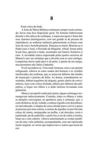 8
      Eram cinco da tarde.
      A festa de Maria Bárbara continuara sempre muito anima-
da; havia uma boa disposição geral. Os homens bebericaram
durante o dia cálices de conhaque, e sopravam agora o fumo dos
seus charutos domingueiros, com um grande ar de pessoas de
importância; as senhoras melaram galantemente os beiços com
licor de rosa e hortelã-pimenta. Dançara-se muito. Brincou-se o
Padre-cura o Anel, o Peixinho de Muquém. Afinal, foram todos
lá pra fora, apreciar a tarde, assentados nos bancos fronteiros à
casa. A sociedade estava engrossada pelos quatro caixeiros de
Manuel e por um sertanejo que a divertia com as suas cantigas.
Lamparinas havia saído para ir ali perto, à quinta de um amigo,
mas prometera não faltar à ladainha.
      O sol escondera-se. Uma tarde formosa, com o seu poente
esfogueado, rubrava as caras suadas dos homens e os vestidos
machucados das senhoras, que se arejavam debaixo das latadas
de maracujás e jasmins da Itália. As damas, comodamente as-
sentadas, tinham requebros de etiqueta, gestos cheios de conve-
niência, risos com a boca fechada, olhares por debaixo das pál-
pebras, o leque nos lábios e o dedo mínimo levantado com
galanteria.
      Minava um apetite surdo pelo jantar; alguns estômagos res-
mungavam indiscretamente. Contudo, todos os olhares e todas
as atenções convergiam, na aparência, para o sertanejo, que, a
certa distância, de pé, isolado, a cabeça erguida com desembara-
ço mal-educado, o chapéu de couro atirado para a cerviz e preso
ao pescoço por uma correia, a camisa de algodão cru por fora das
calças de zuarte, arregaçadas no joelho, o pé descalço, curto e
espalmado, pé de andarilho, o peito liso e cor de cedro à mostra,
braço nu e sem cabelos vibrava entusiasmado as cordas metáli-
cas de uma viola ordinária, acompanhando, com um repinicado
muito original, os versos que improvisava e outros que trazia de
cor:
 