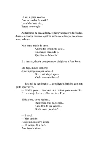 Lá vai a garça voando
     Para as bandas do sertão!
     Leva Maria no bico,
     Teresa no coração!

       Ao terminar de cada estrofe, rebentava um coro de risadas,
durante o qual se ouvia o sapatear surdo do sertanejo, socando a
terra, a dançar.

     Não tenho medo da onça,
                Que todos têm medo dela!..
                Não tenho medo de ti,
                Que fará de Micaela!

     E o matuto, depois do sapateado, dirigiu-se a Ana Rosa:

     Me diga, minha senhora:
     (Quem pergunta quer saber...)
                 Se eu sair daqui agora,
                 Onde vou amanhecer?

      — Este foi de sentimento!... considerou Etelvina com um
gesto aprovativo.
      — Gostei, gostei... confirmava o Freitas, protetoramente.
      E o sertanejo ferrou o olhar em Ana Rosa:

     Sinhá dona, se eu pedisse...
                  Responda, mas não se ria...
                  Uma flor do seu cabelo...
                  Sinhá dona que diria?…

     — Bravo!
     — Sim senhor!
     Houve um sussurro alegre
     — D. Anica, dê a flor!...
     Ana Rosa hesitava.
 