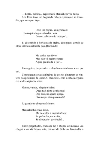 — Então, menina... repreendeu Manuel em voz baixa.
      Ana Rosa tirou um bogari da cabeça e passou-o ao trova-
dor, que versejou logo:


                 Deus lhe pague, eu agradeço;
       Seus quindingues são dos ricos
                 Eu sou pobre e não mereço!...

      E, colocando a flor atrás da orelha, continuou, depois de
olhar intencionalmente para Raimundo:


                  Me cativa seu favor
                  Mas não vá meter ciúmes
                  Agora pro mode a flor!...

      Em seguida, desprendeu o chapéu e estendeu-o a um por
um.
      Consultaram-se as algibeiras do colete, pingaram os vin-
téns e as pratinhas de tostão. O menestrel, com a cabeça erguida
em ar de exigência, dizia:

      Vamos, vamos, pingue o cobre,
                 Queu não gosto de maçada!
                 Dos homens aceito a paga,
                 Das moças não quero nada!

      E, quando se chegou a Manuel:

      Manuelzinho cravo roxo,
                 Me desculpe a impertinência;
                 Se puder dar, eu aceito,
                 Se não puder paciência!...

     Entre gargalhadas, enchiam-lhe o chapéu de moedas. Ao
chegar a vez do Faísca, este, em vez de dinheiro, lançou-lhe a
 