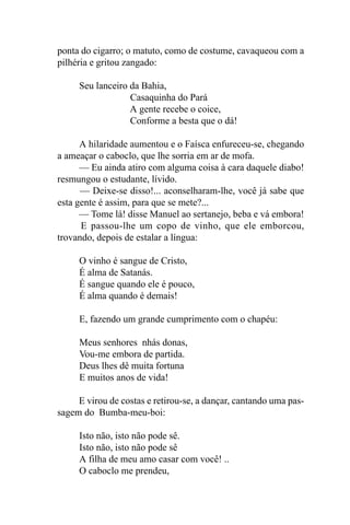ponta do cigarro; o matuto, como de costume, cavaqueou com a
pilhéria e gritou zangado:

     Seu lanceiro da Bahia,
                  Casaquinha do Pará
                  A gente recebe o coice,
                  Conforme a besta que o dá!

      A hilaridade aumentou e o Faísca enfureceu-se, chegando
a ameaçar o caboclo, que lhe sorria em ar de mofa.
      — Eu ainda atiro com alguma coisa à cara daquele diabo!
resmungou o estudante, lívido.
      — Deixe-se disso!... aconselharam-lhe, você já sabe que
esta gente é assim, para que se mete?...
      — Tome lá! disse Manuel ao sertanejo, beba e vá embora!
      E passou-lhe um copo de vinho, que ele emborcou,
trovando, depois de estalar a língua:

     O vinho é sangue de Cristo,
     É alma de Satanás.
     É sangue quando ele é pouco,
     É alma quando é demais!

     E, fazendo um grande cumprimento com o chapéu:

     Meus senhores nhás donas,
     Vou-me embora de partida.
     Deus lhes dê muita fortuna
     E muitos anos de vida!

     E virou de costas e retirou-se, a dançar, cantando uma pas-
sagem do Bumba-meu-boi:

     Isto não, isto não pode sê.
     Isto não, isto não pode sê
     A filha de meu amo casar com você! ..
     O caboclo me prendeu,
 