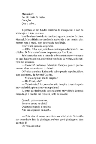 Meu amor!
     Foi tão certa da razão,
     Coração!
     Que o cabo...

      E perdeu-se nas fundas sombras do mangueiral a voz do
sertanejo e o som da viola.
      Iam-lhe discutir o talento poético e a graça, quando, de cima,
Manuel, Maria Bárbara e Amância, todos três a um tempo, cha-
maram para a mesa, com autoridade benfazeja.
      Houve um sussurro de prazer.
      — Olha, filha, que já tinha o estômago a dar horas!... co-
chichou D. Maria do Carmo, ao passar por Ana Rosa.
      Subiram todos para a varanda e foram tomando vivamente
os seus lugares à mesa, entre uma confusão de vozes, a discuti-
rem mil assuntos.
      — Homem! exclamou Sebastião Campos, parece que to-
maram alma nova só com o cheiro!...
      O Freitas amolava Raimundo sobre poesia popular; falou,
com assombro, de Juvenal Galeno.
      — Muito original! muito original!
      — Do Ceará, não?
      — Todo inteiro! Ah, o senhor não imagina o que é aquela
provinciazinha para as trovas populares!
      E, antes que Raimundo desse alguma providência contra a
maçada, já o Freitas lhe recitava junto ao ouvido:

      Quando passares na rua,
      Escarra, cospe no chão!
      Questou cosendo à candeia
      Não sei se passas ou não!...

      — Pois não há como uma festa no sítio! dizia Sebastião
por outro lado. Isto de pândegas, ou bem que é pândega ou bem
que não é!
     O Freitas insistia:
 