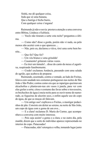 Sinhá, me dê qualquer coisa,
     Inda que só uma banana,
     Que a barriga é bicho burro,
     Com qualquer coisa s’engana!

       Raimundo já não o ouvia: prestava atenção a uma conversa
entre Bibina, Lindoca e Eufrásia.
        — Vocês não tiraram a sorte esta noite? perguntou a últi-
ma.
        — Como não? disse a gorda, porém não vi nada, ou pelo
menos não acertei com o que apareceu ...
       — Não, pois eu, declarou a viúva, tirei uma sorte bem bo-
nita...
        — Que foi? Que foi?
       — Um véu branco e uma grinalda!
       — Casamento! gritaram várias vozes.
       — Eu tirei um túmulo!... disse do canto da mesa a Lagarti-
xa, suspirando funebremente.
        — Credo! exclamou Amância, passando com uma salada
de agrião, que acabava de preparar.
       Raimundo, assentado, contra a vontade, ao lado do Freitas,
falava com saudade nos costumes portugueses nas noites de São
João e São Pedro; contou como era que as raparigas queimavam
alcachofras e plantavam-nas em vasos à janela, para ver com
elas grelar a sorte; citou o costume das favas sobre o travesseiro,
os bochechos de água à meia-noite para se ouvir nome do namo-
rado, as fogueiras de alecrim seco, e enfim aquele uso do copo
de água, de que as moças ali falavam.
        — Um antigo uso! explicava o Freitas, a mastigar pedaci-
nhos de pão. Consiste em deitar ao sereno, na noite de São João,
um copo de água com a gema de um ovo...
        — E a clara! reclamou D. Maria do Carmo, que acompa-
nhava a conversa com muito interesse.
        — Pois seja assim! a gema e a clara; e no outro dia, pela
manhã, dizem que a sorte do indivíduo aparece representada no
interior do copo. Patacoadas!
       — Patacoadas, não! retorquiu a velha, tomando lugar junto
 