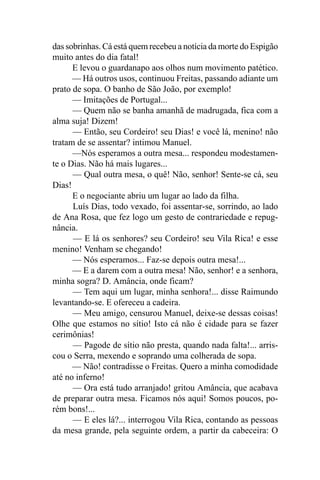 das sobrinhas. Cá está quem recebeu a notícia da morte do Espigão
muito antes do dia fatal!
      E levou o guardanapo aos olhos num movimento patético.
      — Há outros usos, continuou Freitas, passando adiante um
prato de sopa. O banho de São João, por exemplo!
      — Imitações de Portugal...
      — Quem não se banha amanhã de madrugada, fica com a
alma suja! Dizem!
      — Então, seu Cordeiro! seu Dias! e você lá, menino! não
tratam de se assentar? intimou Manuel.
      —Nós esperamos a outra mesa... respondeu modestamen-
te o Dias. Não há mais lugares...
      — Qual outra mesa, o quê! Não, senhor! Sente-se cá, seu
Dias!
      E o negociante abriu um lugar ao lado da filha.
      Luís Dias, todo vexado, foi assentar-se, sorrindo, ao lado
de Ana Rosa, que fez logo um gesto de contrariedade e repug-
nância.
      — E lá os senhores? seu Cordeiro! seu Vila Rica! e esse
menino! Venham se chegando!
      — Nós esperamos... Faz-se depois outra mesa!...
      — E a darem com a outra mesa! Não, senhor! e a senhora,
minha sogra? D. Amância, onde ficam?
      — Tem aqui um lugar, minha senhora!... disse Raimundo
levantando-se. E ofereceu a cadeira.
      — Meu amigo, censurou Manuel, deixe-se dessas coisas!
Olhe que estamos no sítio! Isto cá não é cidade para se fazer
cerimônias!
      — Pagode de sítio não presta, quando nada falta!... arris-
cou o Serra, mexendo e soprando uma colherada de sopa.
      — Não! contradisse o Freitas. Quero a minha comodidade
até no inferno!
      — Ora está tudo arranjado! gritou Amância, que acabava
de preparar outra mesa. Ficamos nós aqui! Somos poucos, po-
rém bons!...
      — E eles lá?... interrogou Vila Rica, contando as pessoas
da mesa grande, pela seguinte ordem, a partir da cabeceira: O
 