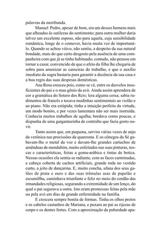 palavras da moribunda.
      Manuel Pedro, apesar de bom, era um desses homens mais
que alheados às sutilezas do sentimento; para outra mulher daria
talvez um excelente esposo, não para aquela, cuja sensibilidade
romântica, longe de o comover, havia muita vez de importuná-
lo. Quando se achou viúvo, não sentiu, a despeito da sua natural
bondade, mais do que certo desgosto pela ausência de uma com-
panheira com que já se tinha habituado; contudo, não pensou em
tornar a casar, convencido de que o afeto da filha lhe chegaria de
sobra para amenizar as canseiras do trabalho, e que o auxílio
imediato da sogra bastaria para garantir a decência da sua casa e
a boa regra das suas despesas domésticas.
      Ana Rosa cresceu pois, como se vê, entre os desvelos insu-
ficientes do pai e o mau gênio da avó. Ainda assim aprendera de
cor a gramática do Sotero dos Reis; lera alguma coisa; sabia ru-
dimentos de francês e tocava modinhas sentimentais ao violão e
ao piano. Não era estúpida; tinha a intuição perfeita da virtude,
um modo bonito, e por vezes lamentara não ser mais instruída.
Conhecia muitos trabalhos de agulha; bordava como poucas, e
dispunha de uma gargantazinha de contralto que fazia gosto ou-
vir.
      Tanto assim que, em pequena, servira várias vezes de anjo
da verônica nas procissões da quaresma. E os cônegos da Sé ga-
bavam-lhe o metal da voz e davam-lhe grandes cartuchos de
amêndoas de mendubim, muito enfeitados nas suas pinturas, tos-
cas e características, feitas a goma-arábica e tintas de botica.
Nessas ocasiões ela sentia-se radiante, com as faces carminadas,
a cabeça coberta de cachos artificiais, grande roda no vestido
curto, a jeito de dançarina. E, muito concha, ufana dos seus ga-
lões de prata e ouro e das suas trêmulas asas de papelão e
escumillha, caminhava triunfante e feliz no meio do cordão das
irmandades religiosas, segurando a extremidade de um lenço, do
qual o pai segurava a outra. Isto eram promessas feitas pela mãe
ou pela avó em dias de grande enfermidade na família.
      E crescera sempre bonita de formas. Tinha os olhos pretos
e os cabelos castanhos de Mariana, e puxara ao pai as rijezas de
corpo e os dentes fortes. Com a aproximação da puberdade apa-
 