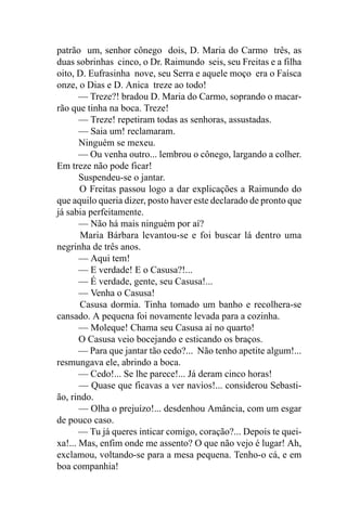 patrão um, senhor cônego dois, D. Maria do Carmo três, as
duas sobrinhas cinco, o Dr. Raimundo seis, seu Freitas e a filha
oito, D. Eufrasinha nove, seu Serra e aquele moço era o Faísca
onze, o Dias e D. Anica treze ao todo!
       — Treze?! bradou D. Maria do Carmo, soprando o macar-
rão que tinha na boca. Treze!
       — Treze! repetiram todas as senhoras, assustadas.
       — Saia um! reclamaram.
       Ninguém se mexeu.
       — Ou venha outro... lembrou o cônego, largando a colher.
Em treze não pode ficar!
       Suspendeu-se o jantar.
       O Freitas passou logo a dar explicações a Raimundo do
que aquilo queria dizer, posto haver este declarado de pronto que
já sabia perfeitamente.
       — Não há mais ninguém por aí?
       Maria Bárbara levantou-se e foi buscar lá dentro uma
negrinha de três anos.
       — Aqui tem!
       — E verdade! E o Casusa?!...
       — É verdade, gente, seu Casusa!...
       — Venha o Casusa!
       Casusa dormia. Tinha tomado um banho e recolhera-se
cansado. A pequena foi novamente levada para a cozinha.
       — Moleque! Chama seu Casusa aí no quarto!
       O Casusa veio bocejando e esticando os braços.
       — Para que jantar tão cedo?... Não tenho apetite algum!...
resmungava ele, abrindo a boca.
       — Cedo!... Se lhe parece!... Já deram cinco horas!
       — Quase que ficavas a ver navios!... considerou Sebasti-
ão, rindo.
       — Olha o prejuízo!... desdenhou Amância, com um esgar
de pouco caso.
       — Tu já queres inticar comigo, coração?... Depois te quei-
xa!... Mas, enfim onde me assento? O que não vejo é lugar! Ah,
exclamou, voltando-se para a mesa pequena. Tenho-o cá, e em
boa companhia!
 