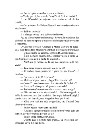 — Pra lá, opôs-se Amância, escandalizada.
      —Venha pra cá, homem de Deus! Você é cá necessário!
      E com dificuldade arranjou-se uma cadeira ao lado de Se-
bastião.
      — Ora até que afinal! disse Manuel, assentando-se descan-
sadamente.
      — Tollitur quaestio!
      E o cônego sorveu uma colherada de sopa.
      Fez-se silêncio por um instante; só se ouvia o arrastar das
colheres no fundo do prato e os assovios dos que chuchurreavam
o macarrão.
      O Cordeiro cercava Amância e Maria Bárbara de cuida-
dos, cuja delicadeza procurava acentuar à força de diminutivos:
      — Uma coxinha de galinha, senhora D. Amancinha!...
      — É um perfeito cavalheiro!... segredava esta à outra ve-
lha. Compare-o só com a peste do Casusa!...
      — Não! que os rapazes de lá são mais aqueles... está pro-
vado!
      — Têm outro assento que não têm os de cá!
      — O senhor Serra, passa-me o pires das azeitonas?... É
bondade.
      — Quer mais pirão, D. Lindoca?
      — Muito obrigada, assim! chega! Um tiquinho só!
      — Gentes?... você come essa pimenta toda, D. Etelvina?!...
      — Basta, oh! Não quero afogar-me em caldo!
      — Tenha o obséquio de encolher as asas, meu amigo!
      — Não enchas a boca desse modo!... dizia em segredo a
velha Sarmento a uma das sobrinhas. Era o que tinha o Espigão!
comia como um danado, mas ninguém dava por isso!
      — Olhe que você me suja de gordura, seu Casusa! Que
diabo de homem!...
      — Então! Quem mexe esta salada?!
      — A salada, sentenciou judiciosamente o Freitas com um
sorriso, deve ser mexida por um doido!
      — Então, tome conta, seu Casusa!
      — Quanto quer o menino pela graça?... Se tivesse um vin-
tém aqui, dava-lho, seu poeta!
 