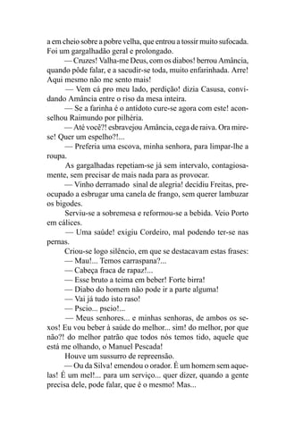 a em cheio sobre a pobre velha, que entrou a tossir muito sufocada.
Foi um gargalhadão geral e prolongado.
      — Cruzes! Valha-me Deus, com os diabos! berrou Amância,
quando pôde falar, e a sacudir-se toda, muito enfarinhada. Arre!
Aqui mesmo não me sento mais!
      — Vem cá pro meu lado, perdição! dizia Casusa, convi-
dando Amância entre o riso da mesa inteira.
      — Se a farinha é o antídoto cure-se agora com este! acon-
selhou Raimundo por pilhéria.
      — Até você?! esbravejou Amância, cega de raiva. Ora mire-
se! Quer um espelho?!...
      — Preferia uma escova, minha senhora, para limpar-lhe a
roupa.
      As gargalhadas repetiam-se já sem intervalo, contagiosa-
mente, sem precisar de mais nada para as provocar.
      — Vinho derramado sinal de alegria! decidiu Freitas, pre-
ocupado a esbrugar uma canela de frango, sem querer lambuzar
os bigodes.
      Serviu-se a sobremesa e reformou-se a bebida. Veio Porto
em cálices.
      — Uma saúde! exigiu Cordeiro, mal podendo ter-se nas
pernas.
      Criou-se logo silêncio, em que se destacavam estas frases:
      — Mau!... Temos carraspana?...
      — Cabeça fraca de rapaz!...
      — Esse bruto a teima em beber! Forte birra!
      — Diabo do homem não pode ir a parte alguma!
      — Vai já tudo isto raso!
      — Pscio... pscio!...
      — Meus senhores... e minhas senhoras, de ambos os se-
xos! Eu vou beber à saúde do melhor... sim! do melhor, por que
não?! do melhor patrão que todos nós temos tido, aquele que
está me olhando, o Manuel Pescada!
      Houve um sussurro de repreensão.
      — Ou da Silva! emendou o orador. É um homem sem aque-
las! É um mel!... para um serviço... quer dizer, quando a gente
precisa dele, pode falar, que é o mesmo! Mas...
 