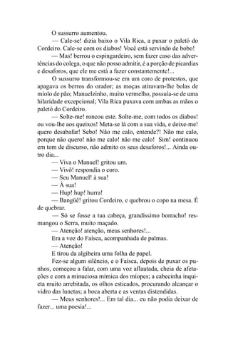 O sussurro aumentou.
       — Cale-se! dizia baixo o Vila Rica, a puxar o paletó do
Cordeiro. Cale-se com os diabos! Você está servindo de bobo!
      — Mas! berrou o espingardeiro, sem fazer caso das adver-
tências do colega, o que não posso admitir, é a porção de picardias
e desaforos, que ele me está a fazer constantemente!...
      O sussurro transformou-se em um coro de protestos, que
apagava os berros do orador; as moças atiravam-lhe bolas de
miolo de pão; Manuelzinho, muito vermelho, possuía-se de uma
hilaridade excepcional; Vila Rica puxava com ambas as mãos o
paletó do Cordeiro.
      — Solte-me! roncou este. Solte-me, com todos os diabos!
ou vou-lhe aos queixos! Meta-se lá com a sua vida, e deixe-me!
quero desabafar! Sebo! Não me calo, entende?! Não me calo,
porque não quero! não me calo! não me calo! Sim! continuou
em tom de discurso, não admito os seus desaforos!... Ainda ou-
tro dia...
      — Viva o Manuel! gritou um.
      — Vivô! respondia o coro.
      — Seu Manuel! à sua!
      — À sua!
      — Hup! hup! hurra!
      — Bangüê! gritou Cordeiro, e quebrou o copo na mesa. É
de quebrar.
       — Só se fosse a tua cabeça, grandíssimo borracho! res-
mungou o Serra, muito maçado.
      — Atenção! atenção, meus senhores!...
      Era a voz do Faísca, acompanhada de palmas.
      — Atenção!
      E tirou da algibeira uma folha de papel.
      Fez-se algum silêncio, e o Faísca, depois de puxar os pu-
nhos, começou a falar, com uma voz aflautada, cheia de afeta-
ções e com a minuciosa mímica dos míopes; a cabecinha inqui-
eta muito arrebitada, os olhos esticados, procurando alcançar o
vidro das lunetas; a boca aberta e as ventas distendidas.
      — Meus senhores!... Em tal dia... eu não podia deixar de
fazer... uma poesia!...
 