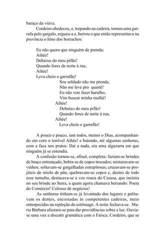 baraço da viúva.
      Cordeiro obedeceu, e, trepando na cadeira, tomou uma gar-
rafa pelo gargalo, ergueu-a e, berrou o que então representava na
província o hino dos borrachos:

     Eu não quero que ninguém de prenda;
     Aihée!
     Debaixo do meu pifão!
     Quando fores de noite à rua,
     Aihée!
     Leva cheio o garrafão!
                  Seu soldado não me prenda,
                 Não me leve pro quarté!
                  Eu não vim fazer barulho,
                  Vim buscar minha mulhé!
               Aihée!
                  Debaixo do meu pifão!
                 Quando fores de noite à rua,
               Aihée!
                 Leva cheio o garrafão!

      A pouco e pouco, iam todos, menos o Dias, acompanhan-
do em coro o terrível Aihée! e batendo, até algumas senhoras,
com a faca nos pratos. Daí a nada, era uma algazarra em que
ninguém já se entendia.
      A confusão tornou-se, afinal, completa; faziam-se brindes
de braço entrançado, bebia-se de copos trocados; misturavam-se
vinhos; soltavam-se gargalhadas estrepitosas; cruzavam-se pro-
jéteis de miolo de pão, quebravam-se copos e, dentro de todo
esse tumulto, destacava-se a voz rouca do Casusa, que insistia
no seu brinde ao Serra, a quem agora chamava berrando: Poeta
do Comércio! Colosso de negócios!
       As senhoras tinham-se já levantado dos lugares e palita-
vam os dentes, encostadas às competentes cadeiras, meio
entorpecidas na repleção do estômago. A noite fechava-se. Ma-
ria Bárbara afastara-se para dar providências sobre a luz. Ouvia-
se uma voz a discutir gramática com o Faísca; Cordeiro, que se
 
