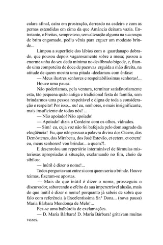 calara afinal, caíra em prostração, derreado na cadeira e com as
pernas estendidas em cima da que Amância deixara vazia. En-
tretanto, o Freitas, sempre teso, sem alteração alguma na sua roupa
de brim engomado, pediu vênia para erguer um modesto brin-
de...
       Limpou a superfície dos lábios com o guardanapo dobra-
do, que pousou depois vagarosamente sobre a mesa; passou a
enorme unha do seu dedo mínimo no desfibrado bigode, e, fitan-
do uma compoteira de doce de pacovas erguida a mão direita, na
atitude de quem mostra uma pitada -declamou com ênfase:
       — Meus ilustres senhores e respeitabilíssimas senhoras!...
       Houve uma pausa.
       Não poderíamos, pela ventura, terminar satisfatoriamente
esta, tão pequena quão antiga e tradicional festa de família, sem
brindarmos uma pessoa respeitável e digna de toda a considera-
ção e respeito! Por isso... eu! eu, senhores, o mais insignificante,
mais insuficiente de todos nós! ...
       — Não apoiado! Não apoiado!
       — Apoiado! dizia o Cordeiro com os olhos, vidrados.
       — Sim! eu, cuja voz não foi bafejada pelo dom sagrado da
eloqüência! Eu, que não possuo a palavra divina dos Cícero, dos
Demóstenes, dos Mirabeau, dos José Estevão, et cetera, et cetera!
eu, meus senhores! vou brindar... a quem?!.
       E desenrolou um repertório interminável de fórmulas mis-
teriosas apropriadas à situação, exclamando no fim, cheio de
sibilos:
       — Inútil é dizer o nome!...
      Todos perguntavam entre si com quem seria o brinde. Houve
teimas, fizeram-se apostas.
       — Mais do que inútil é dizer o nome, prosseguiu o
discursador, saboreando o efeito da sua impenetrável alusão, mais
do que inútil é dizer o nome! porquanto já sabeis de sobra que
falo com referência à Excelentíssima Sr.ª Dona... (nova pausa)
Maria Bárbara Mendonça de Melo!...
       Fez-se uma balbúrdia de exclamações.
       — D. Maria Bárbara! D. Maria Bárbara! gritavam muitas
vozes.
 