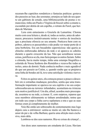 receram-lhe caprichos românticos e fantasias poéticas: gostava
dos passeios ao luar, das serenatas; arranjou ao lado do seu quar-
to um gabinete de estudo, uma bibliotecazinha de poetas e ro-
mancistas; tinha um Paulo e Virgínia de biscuit sobre a estante e,
escondido por detrás de um espelho, o retrato do Farol, que her-
dara de Mariana.
      Lera com entusiasmo a Graziela de Lamartine. Chorou
muito com essa leitura e, desde aí, todas as noites, antes de ador-
mecer, procurava instintivamente imitar o sorriso de inocência
que a procitana oferecia ao seu amante. Praticava bem com os
pobres, adorava os passarinhos e não podia ver matar perto de si
uma borboleta. Era um bocadinho supersticiosa: não queria as
chinelas emborcadas debaixo da rede e só aparava os cabelos
durante o quarto crescente da lua. Não que acreditasse nessas
coisas, justificava-se ela, mas fazia porque os outros faziam. Sobre
a cômoda, havia muito tempo, tinha uma estampa litográfica e
colorida de Nossa Senhora dos Remédios e rezava-lhe todas as
noites, antes de dormir. Nada conhecia melhor e mais agradável
do que um passeio ao Cutim, e, quando soube que se projetava
uma linha de bondes até lá, teve uma satisfação violenta e nervo-
sa.
      Feitos os quinze anos, ela começou pouco a pouco a desco-
brir em si estranhas mudanças; percebeu, sentiu que uma trans-
formação importante se operava no seu espírito e no seu corpo:
sobressaltavam-na terrores infundados; acometiam-na tristezas
sem motivo justificável. Um dia, afinal, acordou mais preocupa-
da; assentou-se na rede, a cismar. E, com surpresa, reparou que
seus membros ultimamente se tinham arredondado; notou que
em todo seu corpo a linha curva suplantara a reta e que as suas
formas eram já completamente de mulher.
      Veio-lhe então um sobressalto de contentamento mas logo
depois caiu a entristecer: sentia-se muito só; não lhe bastava o
amor do pai e da velha Barbara; queria uma afeição mais exclu-
siva, mais dela.
      Lembrou-se dos seus namoros. Riu-se coisas de criança!...

      Aos doze anos namorara um estudante do Liceu. Haviam
 