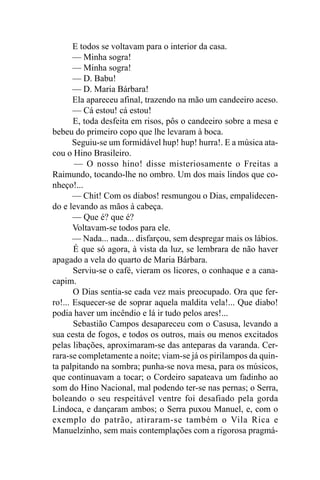 E todos se voltavam para o interior da casa.
       — Minha sogra!
       — Minha sogra!
       — D. Babu!
       — D. Maria Bárbara!
       Ela apareceu afinal, trazendo na mão um candeeiro aceso.
       — Cá estou! cá estou!
       E, toda desfeita em risos, pôs o candeeiro sobre a mesa e
bebeu do primeiro copo que lhe levaram à boca.
       Seguiu-se um formidável hup! hup! hurra!. E a música ata-
cou o Hino Brasileiro.
       — O nosso hino! disse misteriosamente o Freitas a
Raimundo, tocando-lhe no ombro. Um dos mais lindos que co-
nheço!...
       — Chit! Com os diabos! resmungou o Dias, empalidecen-
do e levando as mãos à cabeça.
       — Que é? que é?
       Voltavam-se todos para ele.
       — Nada... nada... disfarçou, sem despregar mais os lábios.
       É que só agora, à vista da luz, se lembrara de não haver
apagado a vela do quarto de Maria Bárbara.
       Serviu-se o café, vieram os licores, o conhaque e a cana-
capim.
       O Dias sentia-se cada vez mais preocupado. Ora que fer-
ro!... Esquecer-se de soprar aquela maldita vela!... Que diabo!
podia haver um incêndio e lá ir tudo pelos ares!...
       Sebastião Campos desapareceu com o Casusa, levando a
sua cesta de fogos, e todos os outros, mais ou menos excitados
pelas libações, aproximaram-se das anteparas da varanda. Cer-
rara-se completamente a noite; viam-se já os pirilampos da quin-
ta palpitando na sombra; punha-se nova mesa, para os músicos,
que continuavam a tocar; o Cordeiro sapateava um fadinho ao
som do Hino Nacional, mal podendo ter-se nas pernas; o Serra,
boleando o seu respeitável ventre foi desafiado pela gorda
Lindoca, e dançaram ambos; o Serra puxou Manuel, e, com o
exemplo do patrão, atiraram-se também o Vila Rica e
Manuelzinho, sem mais contemplações com a rigorosa pragmá-
 