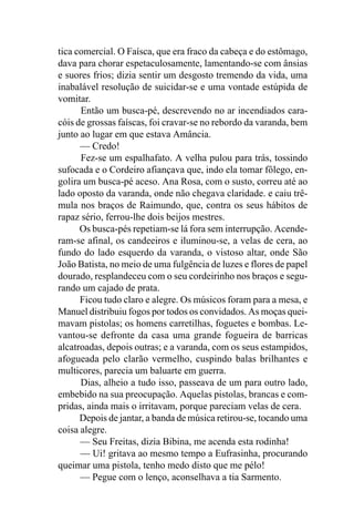 tica comercial. O Faísca, que era fraco da cabeça e do estômago,
dava para chorar espetaculosamente, lamentando-se com ânsias
e suores frios; dizia sentir um desgosto tremendo da vida, uma
inabalável resolução de suicidar-se e uma vontade estúpida de
vomitar.
      Então um busca-pé, descrevendo no ar incendiados cara-
cóis de grossas faíscas, foi cravar-se no rebordo da varanda, bem
junto ao lugar em que estava Amância.
      — Credo!
      Fez-se um espalhafato. A velha pulou para trás, tossindo
sufocada e o Cordeiro afiançava que, indo ela tomar fôlego, en-
golira um busca-pé aceso. Ana Rosa, com o susto, correu até ao
lado oposto da varanda, onde não chegava claridade. e caiu trê-
mula nos braços de Raimundo, que, contra os seus hábitos de
rapaz sério, ferrou-lhe dois beijos mestres.
      Os busca-pés repetiam-se lá fora sem interrupção. Acende-
ram-se afinal, os candeeiros e iluminou-se, a velas de cera, ao
fundo do lado esquerdo da varanda, o vistoso altar, onde São
João Batista, no meio de uma fulgência de luzes e flores de papel
dourado, resplandeceu com o seu cordeirinho nos braços e segu-
rando um cajado de prata.
      Ficou tudo claro e alegre. Os músicos foram para a mesa, e
Manuel distribuiu fogos por todos os convidados. As moças quei-
mavam pistolas; os homens carretilhas, foguetes e bombas. Le-
vantou-se defronte da casa uma grande fogueira de barricas
alcatroadas, depois outras; e a varanda, com os seus estampidos,
afogueada pelo clarão vermelho, cuspindo balas brilhantes e
multicores, parecia um baluarte em guerra.
      Dias, alheio a tudo isso, passeava de um para outro lado,
embebido na sua preocupação. Aquelas pistolas, brancas e com-
pridas, ainda mais o irritavam, porque pareciam velas de cera.
      Depois de jantar, a banda de música retirou-se, tocando uma
coisa alegre.
      — Seu Freitas, dizia Bibina, me acenda esta rodinha!
      — Ui! gritava ao mesmo tempo a Eufrasinha, procurando
queimar uma pistola, tenho medo disto que me pélo!
      — Pegue com o lenço, aconselhava a tia Sarmento.
 