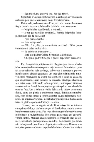 — Seu moço, me escorve isto, por seu favor...
      Sebastião e Casusa continuavam lá embaixo às voltas com
os busca-pés, que se cruzavam no ar freneticamente.
      Raimundo, ao lado de Ana Rosa, acendia no seu charuto os
fogos que ela tocava, e falava-lhe baixinho em casamento.
       — Na primeira ocasião falo a teu pai...
      — E por que não falas amanhã?... mamãe foi pedida justa-
mente num dia de São João!
       — Pois bem, amanhã!. .
       — Não menganas?...
       — Não. E tu, dize, tu me estimas deveras?... Olha que o
casamento é coisa muito séria!.
       — Eu adoro-te, meu amor!...
       — Está aí o padre! Gritou Sebastião lá de baixo.
      — Chegou o padre! Chegou o padre! repetiram muitas vo-
zes.
      Frei Lamparinas, efetivamente, chegava para cantar a lada-
inha. Acompanhavam-no quatro sujeitos de ar farandulesco; ca-
ras avermelhadas pela cachaça, cabeleiras à nazarena, paletós
insuficientes, olhares cansados; um todo cheio de insônia e mo-
vimentos reservados de quem não conhece o dono da casa em
que se apresenta. Eram músicos de contrato, pândegos afeitos às
serenatas, aos chinfrins de todo o gênero, estômagos vitimados
às comezainas fora de horas, cujas digestões põem manchas bili-
osas na face. Um trazia um violão debaixo do braço, outro uma
flauta, outro um pistão e outro uma rabeca. Entraram em reba-
nho, com os pés surdos e foram assentar-se, modestamente riso-
nhos, na amurada varanda, a cochicharem entre si, olhando com
tristeza gástrica para os destroços da mesa.
       Casusa, que os seguiu desde lá debaixo, foi o único a
cumprimentá-los, a cada um de per si, dando-lhes o nome e rece-
bendo o tratamento de tu. Fez logo vir uma garrafa e serviu com
intimidade, a rir, lembrando-lhes outras patuscadas em que esti-
veram juntos. Manuel acudiu também, oferecendo-lhes de co-
mer, e insistindo principalmente com Frei Lamparinas que ainda
não tinha jantado, conforme ele próprio confessava. Recusaram-
se todos, prometendo cear depois da ladainha. Comeriam mais à
 