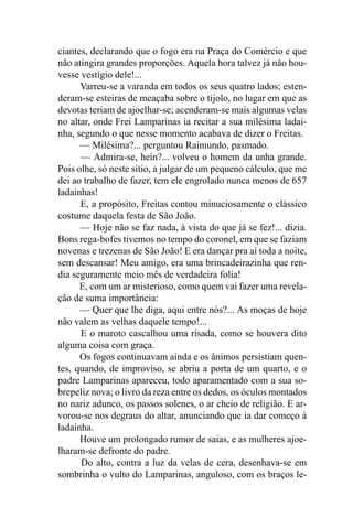 ciantes, declarando que o fogo era na Praça do Comércio e que
não atingira grandes proporções. Aquela hora talvez já não hou-
vesse vestígio dele!...
      Varreu-se a varanda em todos os seus quatro lados; esten-
deram-se esteiras de meaçaba sobre o tijolo, no lugar em que as
devotas teriam de ajoelhar-se; acenderam-se mais algumas velas
no altar, onde Frei Lamparinas ia recitar a sua milésima ladai-
nha, segundo o que nesse momento acabava de dizer o Freitas.
      — Milésima?... perguntou Raimundo, pasmado.
      — Admira-se, hein?... volveu o homem da unha grande.
Pois olhe, só neste sítio, a julgar de um pequeno cálculo, que me
dei ao trabalho de fazer, tem ele engrolado nunca menos de 657
ladainhas!
      E, a propósito, Freitas contou minuciosamente o clássico
costume daquela festa de São João.
      — Hoje não se faz nada, à vista do que já se fez!... dizia.
Bons rega-bofes tivemos no tempo do coronel, em que se faziam
novenas e trezenas de São João! E era dançar pra aí toda a noite,
sem descansar! Meu amigo, era uma brincadeirazinha que ren-
dia seguramente meio mês de verdadeira folia!
      E, com um ar misterioso, como quem vai fazer uma revela-
ção de suma importância:
      — Quer que lhe diga, aqui entre nós?... As moças de hoje
não valem as velhas daquele tempo!...
      E o maroto cascalhou uma risada, como se houvera dito
alguma coisa com graça.
      Os fogos continuavam ainda e os ânimos persistiam quen-
tes, quando, de improviso, se abriu a porta de um quarto, e o
padre Lamparinas apareceu, todo aparamentado com a sua so-
brepeliz nova; o livro da reza entre os dedos, os óculos montados
no nariz adunco, os passos solenes, o ar cheio de religião. E ar-
vorou-se nos degraus do altar, anunciando que ia dar começo à
ladainha.
      Houve um prolongado rumor de saias, e as mulheres ajoe-
lharam-se defronte do padre.
      Do alto, contra a luz da velas de cera, desenhava-se em
sombrinha o vulto do Lamparinas, anguloso, com os braços le-
 