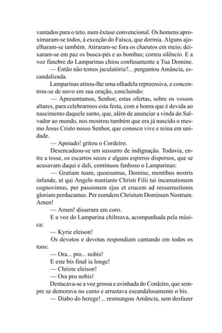 vantados para o teto, num êxtase convencional. Os homens apro-
ximaram-se todos, à exceção do Faísca, que dormia. Alguns ajo-
elharam-se também. Atiraram-se fora os charutos em meio; dei-
xaram-se em paz os busca-pés e as bombas; correu silêncio. E a
voz fúnebre do Lamparinas chiou confusamente a Tua Domine.
       — Então não temos jaculatória?... perguntou Amância, es-
candalizada.
       Lamparinas atirou-lhe uma olhadela repreensiva, e concen-
trou-se de novo em sua oração, concluindo:
       — Apresentamos, Senhor, estas ofertas, sobre os vossos
altares, para celebrarmos esta festa, com a honra que é devida ao
nascimento daquele santo, que, além de anunciar a vinda do Sal-
vador ao mundo, nos mostrou também que era já nascido o mes-
mo Jesus Cristo nosso Senhor, que conosco vive e reina em uni-
dade.
       — Apoiado! gritou o Cordeiro.
       Desencadeou-se um sussurro de indignação. Todavia, en-
tre a tosse, os escarros secos e alguns espirros dispersos, que se
acusavam daqui e dali, continuou fanhoso o Lamparinas:
       — Gratiam tuam, quoesumus, Domine, mentibus nostris
infunde, ut qui Angelo nuntiante Christi Filii tui incamationem
cognovimus, per passionem ejus et crucem ad ressurrectionis
gloriam perducamus. Per eumdem Christum Dominum Nostrum.
Amen!
       — Amen! disseram em coro.
       E a voz do Lamparina chilreava, acompanhada pela músi-
ca:
       — Kyrie eleison!
       Os devotos e devotas respondiam cantando em todos os
tons:
       — Ora... pro... nobis!
       E este bis final ia longe!
       — Christe eleison!
       — Ora pro nobis!
       Destacava-se a voz grossa e avinhada do Cordeiro, que sem-
pre se demorava no canto e arrastava escandalosamente o bis.
       — Diabo do herege!... resmungou Amância, sem desfazer
 