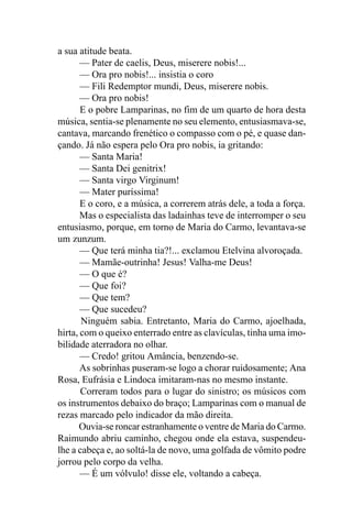 a sua atitude beata.
       — Pater de caelis, Deus, miserere nobis!...
       — Ora pro nobis!... insistia o coro
       — Fili Redemptor mundi, Deus, miserere nobis.
       — Ora pro nobis!
       E o pobre Lamparinas, no fim de um quarto de hora desta
música, sentia-se plenamente no seu elemento, entusiasmava-se,
cantava, marcando frenético o compasso com o pé, e quase dan-
çando. Já não espera pelo Ora pro nobis, ia gritando:
       — Santa Maria!
       — Santa Dei genitrix!
       — Santa virgo Virginum!
       — Mater puríssima!
       E o coro, e a música, a correrem atrás dele, a toda a força.
       Mas o especialista das ladainhas teve de interromper o seu
entusiasmo, porque, em torno de Maria do Carmo, levantava-se
um zunzum.
       — Que terá minha tia?!... exclamou Etelvina alvoroçada.
       — Mamãe-outrinha! Jesus! Valha-me Deus!
       — O que é?
       — Que foi?
       — Que tem?
       — Que sucedeu?
       Ninguém sabia. Entretanto, Maria do Carmo, ajoelhada,
hirta, com o queixo enterrado entre as clavículas, tinha uma imo-
bilidade aterradora no olhar.
       — Credo! gritou Amância, benzendo-se.
       As sobrinhas puseram-se logo a chorar ruidosamente; Ana
Rosa, Eufrásia e Lindoca imitaram-nas no mesmo instante.
       Correram todos para o lugar do sinistro; os músicos com
os instrumentos debaixo do braço; Lamparinas com o manual de
rezas marcado pelo indicador da mão direita.
       Ouvia-se roncar estranhamente o ventre de Maria do Carmo.
Raimundo abriu caminho, chegou onde ela estava, suspendeu-
lhe a cabeça e, ao soltá-la de novo, uma golfada de vômito podre
jorrou pelo corpo da velha.
       — É um vólvulo! disse ele, voltando a cabeça.
 