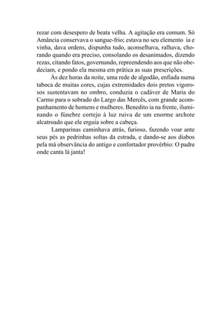 rezar com desespero de beata velha. A agitação era comum. Só
Amância conservava o sangue-frio; estava no seu elemento ia e
vinha, dava ordens, dispunha tudo, aconselhava, ralhava, cho-
rando quando era preciso, consolando os desanimados, dizendo
rezas, citando fatos, governando, repreendendo aos que não obe-
deciam, e pondo ela mesma em prática as suas prescrições.
      Às dez horas da noite, uma rede de algodão, enfiada numa
taboca de muitas cores, cujas extremidades dois pretos vigoro-
sos sustentavam no ombro, conduzia o cadáver de Maria do
Carmo para o sobrado do Largo das Mercês, com grande acom-
panhamento de homens e mulheres. Benedito ia na frente, ilumi-
nando o fúnebre cortejo à luz ruiva de um enorme archote
alcatroado que ele erguia sobre a cabeça.
      Lamparinas caminhava atrás, furioso, fazendo voar ante
seus pés as pedrinhas soltas da estrada, e dando-se aos diabos
pela má observância do antigo e confortador provérbio: O padre
onde canta lá janta!
 