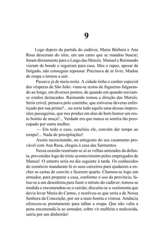 9
      Logo depois da partida do cadáver, Maria Bárbara e Ana
Rosa desceram do sítio, em um carro que se mandou buscar;
foram diretamente para o Largo das Mercês. Manuel e Raimundo
vieram de bonde e seguiram para casa. Mas o rapaz, apesar de
fatigado, não conseguiu repousar. Precisava de ar livre. Mudou
de roupa e tornou a sair.
      Passava já de meia-noite. A cidade tinha o caráter especial
das vésperas de São João: viam-se restos de fogueiras fulguran-
do ao longe, em diversos pontos; de quando em quando ouviam-
se estalos destacados. Raimundo tomou a direção das Mercês.
Seria crível, pensava pelo caminho, que estivesse deveras enfei-
tiçado por sua prima?... ou seria tudo aquilo uma dessas impres-
sões passageiras, que nos produz em dias de bom humor um ros-
to bonito de moça?... Verdade era que nunca se sentira tão preo-
cupado por outra mulher.
       — Em todo o caso, concluiu ele, convém dar tempo ao
tempo!... Nada de precipitações!
       Assim raciocinando, no antegosto do seu casamento pro-
vável com Ana Rosa, chegou à casa das Sarmentos.
      Nessa ocasião reuniram-se aí as velhas amizades da defun-
ta, prevenidas logo do triste acontecimento pelos empregados de
Manuel. O enterro seria no dia seguinte à tarde. Os conhecidos
do comércio mandaram lá os seus caixeiros para ajudarem a en-
cher as cartas de convite e fazerem quarto. Chamou-se logo um
armador, para preparar a casa, conforme o uso da província; fa-
lou-se a um desenhista para fazer o retrato do cadáver; tomou-se
medida e encomendou-se o caixão; discutiu-se a vestimenta que
devia levar Maria do Carmo, e resolveu-se que seria a de Nossa
Senhora da Conceição, por ser a mais bonita e vistosa. Amância
ofereceu-se prontamente para talhar a roupa. Que não valia a
pena encomendá-la ao armador, sobre vir malfeita e malcosida,
sairia por um dinheirão!
 