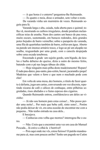 — A que horas é o enterro? perguntou-lhe Raimundo.
      — Às quatro e meia, disse o armador, sem voltar o rosto.
      Da varanda vinha um murmúrio de vozes. Raimundo se-
guiu para lá.
      Varanda larga e alta, caiada, toda aberta para o quintal; te-
lha vã, mostrando os caibros irregulares, donde pendiam melan-
cólicas teias de aranha. Num dos cantos um banco de pau roxo,
muito escuro, sustentando, em buracos redondos, dois grandes
potes bojudos de barro vermelho; sobre o parapeito da varanda,
uma fila de quartinhas também de barro, esfriavam água. Aberto
na parede um imenso armário tosco, e logo ao pé um alçapão no
soalho, resguardado por uma grade, com a cancela despejada
sobre uma escada tenebrosa.
      Encostado à grade um sujeito gordo, sem bigode, de ócu-
los e barba debaixo do queixo, dizia a outro do mesmo feitio,
batendo com o pé nas largas tábuas do chão.
      — Hoje ninguém mais pilha deste madeiramento! Repare!
É tudo pau-darco, pau-santo, pau-cetim, bacuri, jacarandá e pequi!
Madeiras que valem o ferro e que nem o machado pode com
elas!
      Em volta de uma mesa, dez homens, a título de fazer quar-
to à defunta, jogavam cartas, conversando em voz discreta, repe-
tindo xícaras de café e cálices de conhaque, entre pilhérias se-
gredadas, risos abafados e o fumo espesso dos cigarros.
      Quando Raimundo entrou, confidenciava um deles ao vi-
zinho:
      — Já não sou homem para estas coisas!... Não posso per-
der uma noite!... Por mais que beba café, sinto sono!... Porém
não podia deixar de vir, era uma ocasião de encontrar-me com a
pequena... Não tenho entrada na casa dela...
      E bocejava.
      — Conhecias esta velha que morreu? interrogou-lhe o ou-
tro.
      — Não. Creio que a encontrei uma vez em casa do Manuel
Pescada... Já estive a olhá-la é horrível!
      — Pois aqui onde me vês, estou furioso! O patrão mandou-
me para cá, mas com poucas arribo! Tenho um pagode no Cutim
 