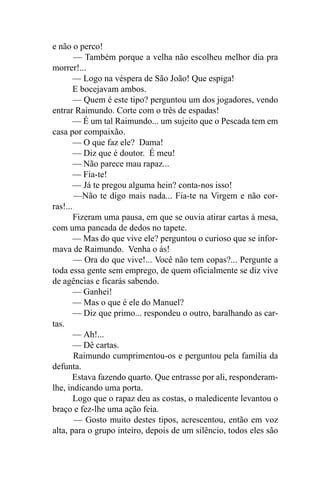 e não o perco!
        — Também porque a velha não escolheu melhor dia pra
morrer!...
        — Logo na véspera de São João! Que espiga!
        E bocejavam ambos.
        — Quem é este tipo? perguntou um dos jogadores, vendo
entrar Raimundo. Corte com o três de espadas!
       — É um tal Raimundo... um sujeito que o Pescada tem em
casa por compaixão.
        — O que faz ele? Dama!
        — Diz que é doutor. É meu!
        — Não parece mau rapaz...
        — Fia-te!
        — Já te pregou alguma hein? conta-nos isso!
        —Não te digo mais nada... Fia-te na Virgem e não cor-
ras!...
        Fizeram uma pausa, em que se ouvia atirar cartas à mesa,
com uma pancada de dedos no tapete.
       — Mas do que vive ele? perguntou o curioso que se infor-
mava de Raimundo. Venha o ás!
        — Ora do que vive!... Você não tem copas?... Pergunte a
toda essa gente sem emprego, de quem oficialmente se diz vive
de agências e ficarás sabendo.
        — Ganhei!
        — Mas o que é ele do Manuel?
        — Diz que primo... respondeu o outro, baralhando as car-
tas.
        — Ah!...
        — Dê cartas.
        Raimundo cumprimentou-os e perguntou pela família da
defunta.
       Estava fazendo quarto. Que entrasse por ali, responderam-
lhe, indicando uma porta.
        Logo que o rapaz deu as costas, o maledicente levantou o
braço e fez-lhe uma ação feia.
        — Gosto muito destes tipos, acrescentou, então em voz
alta, para o grupo inteiro, depois de um silêncio, todos eles são
 