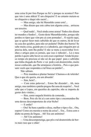 uma coisa lá por fora Porque eu fiz! e porque eu aconteci! Por-
que isto é uma aldeia! É um chiqueiro! E no entanto metem-se
no chiqueiro e daqui não saem!...
      — Meu amigo, não há Maranhão como este!...
      — Mas dizem que este cabra tem alguma coisa... arriscou
um terceiro.
      — Qual nada!... Você ainda come araras! Todos eles dizem
ter mundos e fundos!... Gosto deste Maranhãozinho, porque não
perdoa os tipos que vêm pra cá com pomadas!... O sujeito aqui,
que se quiser fazer mais sabichão do que os outros, há de levar
na cuia dos quiabos, para não ser pedante! Diabo dos burros! Se
sabe muita coisa, guarde pra si a sabedoria, que ninguém por cá
precisa dela, nem lha pediu! E não se meta a escrevinhar livri-
nhos e artigos para os jornais, que isso é ridículo!... Lá o meu
patrão é quem sabe haver-se com esses espoletas! Ainda há pou-
co tempo ele precisou aí não sei de que papel para o sobrinho
que tinha chegado do Porto e vai pede a um doutorzinho, muito
nosso conhecido, que lhe arranjasse a história... Pois o que pen-
sam vocês que respondeu o tal bisca ao patrão?...
      Não sabiam.
      — Pois mandou-o plantar batatas! Chamou-o de toleirão!
Que o que ele queria, era um absurdo!
      — Sim, hein?...
      — Com estas palavras!... Estou lhe dizendo!... Ah, meu
amigo, mas também o patrão pregou-lhe uma de respeito!... Você
sabe que o Lopes, em questões de capricho, não se importa de
gastar dois vinténs...
      — Sim, como naquela história da comenda...
      — Bom. Pois ele foi aí a um outro tipo e encomendou-lhe
uma dessas descomposturas de criar bicho!
      — E então?
      — Ora! Se bem o patrão o disse, melhor o tipo o fez... Ora,
espera! Como era mesmo o nome da coisa?... Era... Estou com o
diabo na ponta da língua... Ah! Era um anônimo!
      — Ah! Um anônimo!
      — Uma descomponenga, que pôs o tal doutorzinho de bor-
ra mais raso que o chão!
 