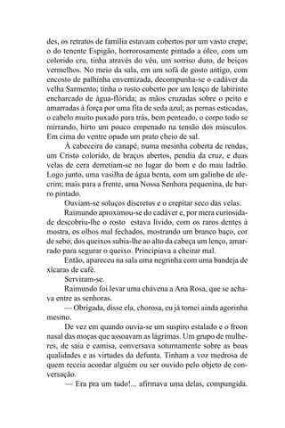des, os retratos de família estavam cobertos por um vasto crepe;
o do tenente Espigão, horrorosamente pintado a óleo, com um
colorido cru, tinha através do véu, um sorriso duro, de beiços
vermelhos. No meio da sala, em um sofá de gosto antigo, com
encosto de palhinha envernizada, decompunha-se o cadáver da
velha Sarmento; tinha o rosto coberto por um lenço de labirinto
encharcado de água-flórida; as mãos cruzadas sobre o peito e
amarradas à força por uma fita de seda azul; as pernas esticadas,
o cabelo muito puxado para trás, bem penteado, o corpo todo se
mirrando, hirto um pouco empenado na tensão dos músculos.
Em cima do ventre opado um prato cheio de sal.
      À cabeceira do canapé, numa mesinha coberta de rendas,
um Cristo colorido, de braços abertos, pendia da cruz, e duas
velas de cera derretiam-se no lugar do bom e do mau ladrão.
Logo junto, uma vasilha de água benta, com um galinho de ale-
crim; mais para a frente, uma Nossa Senhora pequenina, de bar-
ro pintado.
      Ouviam-se soluços discretos e o crepitar seco das velas.
      Raimundo aproximou-se do cadáver e, por mera curiosida-
de descobriu-lhe o rosto estava lívido, com os raros dentes à
mostra, os olhos mal fechados, mostrando um branco baço, cor
de sebo; dos queixos subia-lhe ao alto da cabeça um lenço, amar-
rado para segurar o queixo. Principiava a cheirar mal.
      Então, apareceu na sala uma negrinha com uma bandeja de
xícaras de café.
      Serviram-se.
      Raimundo foi levar uma chávena a Ana Rosa, que se acha-
va entre as senhoras.
      — Obrigada, disse ela, chorosa, eu já tomei ainda agorinha
mesmo.
      De vez em quando ouvia-se um suspiro estalado e o froon
nasal das moças que assoavam as lágrimas. Um grupo de mulhe-
res, de saia e camisa, conversava soturnamente sobre as boas
qualidades e as virtudes da defunta. Tinham a voz medrosa de
quem receia acordar alguém ou ser ouvido pelo objeto de con-
versação.
      — Era pra um tudo!... afirmava uma delas, compungida.
 
