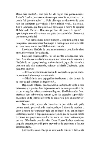 Devo-lhas muitas!... que lhas hei de pagar com padre-nossos!
Inda s’tr’oudia, quando me atacou a pneumonia na pequena, com
quem foi que me achei?!... Pois olhe que os doutores de carta
não lhe souberam dar voltas! E hoje, minha rica?... Ela está aí
fina e lampeira, que faz gosto, ao passo que a pobre da senhora
D. Maria do Carmo... Deus me perdoe, até parece feitiçaria! E
apontou para o cadáver com um gesto desconsolado. Ao menos
descansou, coitada!
       — Não semos nada neste mundo!... suspirou, com a mão
no queixo, uma mulherzinha magra e pisca-pisca, que até então
se conservara numa imobilidade enternecida.
       E contou a história de uma sua camarada, que, havia trinta
anos, morrera na flor da idade.
       Este caso puxou outros. Foi um cordão de anedotas fúne-
bres. A mulata obesa fechou a rosca, narrando, muito sentida, a
história de um papagaio de grande estimação, que ela possuía, e
que, um belo dia, cantando, coitado! a Maria Cachucha, caíra
para trás morto!
       — Credo! exclamou Amância. E, voltando-se para a mula-
ta, com os óculos na ponta do nariz.
       — Nhá Maria! esta espiguilha é toda para o véu, ou tem de
se tirar daqui também os laçarotes?...
       Depois do enterro, quando Maria Bárbara, de volta a casa
entrou no seu quarto, dera logo com a vela de cera gasta até o fim
e com a singular máscara do seu milagroso São Raimundo; ficou
aterrada, sem saber o que pensar, e, na sua cegueira supersticio-
sa, atirou-se de joelhos defronte do oratório e pôs-se a rezar fer-
vorosamente.
       Nessa noite, apesar da canseira em que vinha, não pôde
dormir senão pela volta da madrugada; e, à força de meditar o
caso, acabou por enxergar nele um milagre. Sim, um milagre,
justamente como o explicam os catecismos que se dão na escola
e como a sua própria mestra lhe ensinara um mistério incompre-
ensível. Não havia que duvidar Deus Nosso Senhor servira-se
daquele engenhoso ardil para preveni-la de presentes e futuras
calamidades!...
       Entretanto, só ao cônego se animou de confiar o fato, e até
 