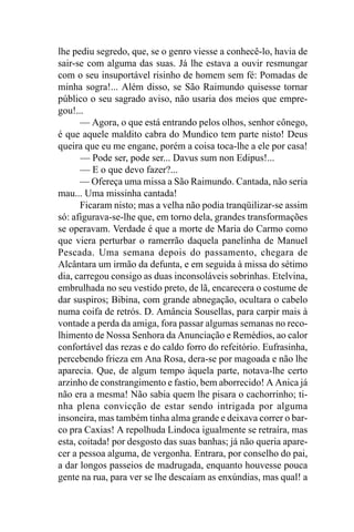 lhe pediu segredo, que, se o genro viesse a conhecê-lo, havia de
sair-se com alguma das suas. Já lhe estava a ouvir resmungar
com o seu insuportável risinho de homem sem fé: Pomadas de
minha sogra!... Além disso, se São Raimundo quisesse tornar
público o seu sagrado aviso, não usaria dos meios que empre-
gou!...
      — Agora, o que está entrando pelos olhos, senhor cônego,
é que aquele maldito cabra do Mundico tem parte nisto! Deus
queira que eu me engane, porém a coisa toca-lhe a ele por casa!
      — Pode ser, pode ser... Davus sum non Edipus!...
      — E o que devo fazer?...
      — Ofereça uma missa a São Raimundo. Cantada, não seria
mau... Uma missinha cantada!
      Ficaram nisto; mas a velha não podia tranqüilizar-se assim
só: afigurava-se-lhe que, em torno dela, grandes transformações
se operavam. Verdade é que a morte de Maria do Carmo como
que viera perturbar o ramerrão daquela panelinha de Manuel
Pescada. Uma semana depois do passamento, chegara de
Alcântara um irmão da defunta, e em seguida à missa do sétimo
dia, carregou consigo as duas inconsoláveis sobrinhas. Etelvina,
embrulhada no seu vestido preto, de lã, encarecera o costume de
dar suspiros; Bibina, com grande abnegação, ocultara o cabelo
numa coifa de retrós. D. Amância Sousellas, para carpir mais à
vontade a perda da amiga, fora passar algumas semanas no reco-
lhimento de Nossa Senhora da Anunciação e Remédios, ao calor
confortável das rezas e do caldo forro do refeitório. Eufrasinha,
percebendo frieza em Ana Rosa, dera-se por magoada e não lhe
aparecia. Que, de algum tempo àquela parte, notava-lhe certo
arzinho de constrangimento e fastio, bem aborrecido! A Anica já
não era a mesma! Não sabia quem lhe pisara o cachorrinho; ti-
nha plena convicção de estar sendo intrigada por alguma
insoneira, mas também tinha alma grande e deixava correr o bar-
co pra Caxias! A repolhuda Lindoca igualmente se retraíra, mas
esta, coitada! por desgosto das suas banhas; já não queria apare-
cer a pessoa alguma, de vergonha. Entrara, por conselho do pai,
a dar longos passeios de madrugada, enquanto houvesse pouca
gente na rua, para ver se lhe descaíam as enxúndias, mas qual! a
 