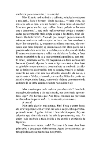 mulheres que eram contra o casamento!...
      Não! Ela não podia admitir o celibato, principalmente para
a mulher!... Para o homem ainda passava... viveria triste, só;
mas em todo o caso era um homem... teria outras distrações!
Mas uma pobre mulher, que melhor futuro poderia ambicionar
que o casamento?... que mais legítimo prazer do que a materni-
dade; que companhia mais alegre do que a dos filhos, esses dia-
binhos tão feiticeiros?.. Além de que, sempre gostara muito de
crianças: muita vez pedira a quem as tinha que lhas mandasse a
fazer-lhe companhia, e, enquanto as pilhava em casa, não con-
sentia que mais ninguém se incomodasse com elas; queria ser a
própria a dar-lhes a comida, a lavá-las, a vesti-las, e acalentá-las
E estava constantemente a talhar camisinhas e fraldas, a fazer
toucas e sapatinhos de lã, e tudo com muita paciência, com mui-
to amor, justamente como, em pequenina, ela fazia com as suas
bonecas. Quando alguma de suas amigas se casava, Ana Rosa
exigia dela sempre um cravo do ramalhete ou um botão das flo-
res de laranjeira da grinalda; este ou aquele, pregava-os religio-
samente no seio com um dos alfinetes dourados da noiva, e
quedava-se a fitá-los, cismando, até que dos lábios lhe partia um
suspiro longo, muito longo, como o do viajante que em meio do
caminho já se sente cansado e ainda não avista o lar.

      Mas o noivo por onde andava que não vinha? Esse belo
mancebo, tão ardente e tão apaixonado, por que se não apresen-
tava logo? Dos homens que Ana Rosa conhecia na província
nenhum decerto podia ser!... E, no entanto, ela amava...
      A quem?
      Não sabia dizê-lo, mas amava. Sim! Fosse a quem fosse,
ela amava; porque sentia vibrar-lhe todo o corpo, fibra por fibra,
pensando nesse Alguém íntimo e desconhecido para ela; esse
Alguém que não vinha e não lhe saía do pensamento; esse Al-
guém cuja ausência a fazia infeliz e lhe enchia a existência de
lágrimas.
      Passaram-se meses nada! Correram três anos. Ana Rosa
principiou a emagrecer visivelmente. Agora dormia menos; es-
tava pálida; à mesa mal tocava nos pratos.
 