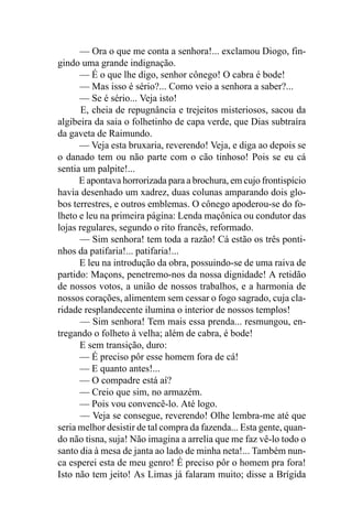 — Ora o que me conta a senhora!... exclamou Diogo, fin-
gindo uma grande indignação.
      — É o que lhe digo, senhor cônego! O cabra é bode!
      — Mas isso é sério?... Como veio a senhora a saber?...
      — Se é sério... Veja isto!
       E, cheia de repugnância e trejeitos misteriosos, sacou da
algibeira da saia o folhetinho de capa verde, que Dias subtraíra
da gaveta de Raimundo.
      — Veja esta bruxaria, reverendo! Veja, e diga ao depois se
o danado tem ou não parte com o cão tinhoso! Pois se eu cá
sentia um palpite!...
      E apontava horrorizada para a brochura, em cujo frontispício
havia desenhado um xadrez, duas colunas amparando dois glo-
bos terrestres, e outros emblemas. O cônego apoderou-se do fo-
lheto e leu na primeira página: Lenda maçônica ou condutor das
lojas regulares, segundo o rito francês, reformado.
      — Sim senhora! tem toda a razão! Cá estão os três ponti-
nhos da patifaria!... patifaria!...
      E leu na introdução da obra, possuindo-se de uma raiva de
partido: Maçons, penetremo-nos da nossa dignidade! A retidão
de nossos votos, a união de nossos trabalhos, e a harmonia de
nossos corações, alimentem sem cessar o fogo sagrado, cuja cla-
ridade resplandecente ilumina o interior de nossos templos!
      — Sim senhora! Tem mais essa prenda... resmungou, en-
tregando o folheto à velha; além de cabra, é bode!
      E sem transição, duro:
      — É preciso pôr esse homem fora de cá!
      — E quanto antes!...
      — O compadre está aí?
      — Creio que sim, no armazém.
      — Pois vou convencê-lo. Até logo.
      — Veja se consegue, reverendo! Olhe lembra-me até que
seria melhor desistir de tal compra da fazenda... Esta gente, quan-
do não tisna, suja! Não imagina a arrelia que me faz vê-lo todo o
santo dia à mesa de janta ao lado de minha neta!... Também nun-
ca esperei esta de meu genro! É preciso pôr o homem pra fora!
Isto não tem jeito! As Limas já falaram muito; disse a Brígida
 