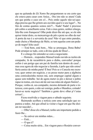 que na quitanda do Zé Xorro lhe perguntaram se era certo que
ele estava para casar com Anica... Ora isto não se atura! Cada
um que ponha o caso em si!... Pois então aquele não-sei-que-
diga precisa que lhe gritem aos ouvidos qual é o seu lugar?... No
fim de contas quantos somos nós?!... Nada! Nada! é precioso
pôr cobro a semelhante coisa. Fale a meu genro, senhor cônego,
fale-lhe com franqueza! Olhe pode dizer-lhe até que, se ele não
quiser tratar disto, eu mencarrego de pôr a peste no olho da rua!
A porta da rua é a serventia da casa! Não vê que entre paredes,
onde cheira a Mendonça de Melo, se tem aquelas com um peda-
ço de negro! Iche cacá!
      — Está bom, está bom... Não se arrenegue, Dona Babu!
Pode arranjar-se tudo, com a divina ajuda de Deus!...
      E o cônego foi entender-se com o negociante.
      — Homem... respondeu Manuel tendo ouvido as razões do
compadre, lá de recambiá-lo para o diabo, convenho! porque
enfim é um perigo que um pai de família tem dentro de casa!...
mas essa agora de não negociar a fazenda, é pelo que não estou!
Seria asnice de minha parte! É boa! Pois se o Cancela me escre-
veu; quer entrar em negócio, e eu posso meter para a algibeira
uma comissãozinha menos má, sem empregar capital algum e
quase sem trabalho hei de agora meter os pés e deixar o pobre
rapaz às tontas, em risco até de cair nas mãos de algum finório!...
Porque, venha cá, seu compadre, mesmo deitando de parte o in-
teresse, com quem, a não ser comigo, podia o Mundico, coitado!
haver-se neste negócio? Também a gente deve olhar p’r’estas
coisas!...
      Ficou resolvida a viagem para o sábado seguinte.
      Raimundo acolheu a notícia com uma satisfação que es-
pantou a todos. Até que afinal ia visitar o lugar em que lhe dizi-
am ter nascido!...
      — Olhe! disse ele a Manuel, tenho um importante pedido a
fazer-lhe...
      — Se estiver em minhas mãos...
      — Está...
      — O que é?
      — Coisa muito séria... Em viagem para o Rosário conver-
 