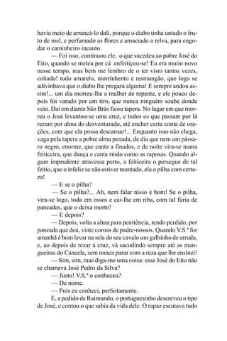 havia meio de arrancá-lo dali, porque o diabo tinha untado o fru-
to de mel, e perfumado as flores e amaciado a relva, para engo-
dar o caminheiro incauto.
      — Foi isso, continuou ele, o que sucedeu ao pobre José do
Eito, quando se meteu por cá enfeitiçou-se! Eu era muito novo
nesse tempo, mas bem me lembro de o ter visto tantas vezes,
coitado! todo amarelo, morrinhento e resmungão, que logo se
adivinhava que o diabo lhe pregara alguma! E sempre andou as-
sim!... um dia morreu-lhe a mulher de repente, e ele pouco de-
pois foi varado por um tiro, que nunca ninguém soube donde
veio. Daí em diante São Brás ficou tapera. No lugar em que mor-
reu o José levantou-se uma cruz, e todos os que passam por lá
rezam por alma do desventurado, até encher certa conta de ora-
ções, com que ela possa descansar!... Enquanto isso não chega,
vaga pela tapera a pobre alma penada, de dia que nem um pássa-
ro negro, enorme, que canta a finados, e de noite vira-se numa
feiticeira, que dança e canta rindo como as raposas. Quando al-
gum imprudente atravessa perto, a feiticeira o persegue de tal
feitio, que o infeliz se não estiver montado, ela o pilha com certe-
za!
       — E se o pilha?
       — Se o pilha?... Ah, nem falar nisso é bom! Se o pilha,
vira-se logo, toda em ossos e cai-lhe em riba, com tal fúria de
pancadas, que o deixa morto!
       — E depois?
      — Depois, volta a alma para penitência, tendo perdido, por
pancada que deu, vinte coroas de padre-nossos. Quando V.S.ª for
amanhã é bom levar na sela do seu cavalo um galhinho de arruda,
e, ao depois de rezar à cruz, vá sacudindo sempre até as man-
gueiras do Cancela, sem nunca parar com a reza que lhe ensinei!
      — Sim, sim, mas diga-me uma coisa: esse José do Eito não
se chamava José Pedro da Silva?
       — Justo! V.S.ª o conheceu?
       — De nome.
       — Pois eu conheci, perfeitamente.
      E, a pedido de Raimundo, o portuguesinho descreveu o tipo
de José, e contou o que sabia da vida dele. O rapaz escutava tudo
 