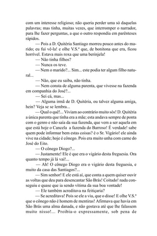 com um interesse religioso; não queria perder uma só daquelas
palavras; mas tinha, muitas vezes, que interromper o narrador,
para lhe fazer perguntas, a que o outro respondia em parênteses
rápidos.
       — Pois a D. Quitéria Santiago morreu pouco antes do ma-
rido; eu fui vê-la! e olhe V.S.ª que, de bonitona que era, ficou
horrível. Estava mais roxa que uma berinjela!
       — Não tinha filhos?
       — Nunca os teve.
       — Nem o marido?... Sim... este podia ter algum filho natu-
ral...
       — Não, que eu saiba, não tinha.
       — Nem consta de alguma parenta, que vivesse na fazenda
em companhia do José?...
       — Sei cá, mas...
       — Alguma irmã de D. Quitéria, ou talvez alguma amiga,
hein? Veja se se lembra...
       — Qual o quê!... Viviam ao contrário muito sós! D. Quitéria
a única parenta que tinha era a mãe; esta andava sempre de ponta
com o genro e não saía da sua fazenda, que vem a ser aquela em
que está hoje o Cancela a fazenda do Barroso! É verdade! sabe
quem pode informar bem estas coisas? é o Sr. Vigário! ele ainda
vive na cidade; hoje é cônego. Pois era muito unha com carne do
José do Eito.
       — O cônego Diogo?...
       — Justamente! Ele é que era o vigário desta freguesia. Ora
quanto tempo já lá vai!...
       — Ah! O cônego Diogo era o vigário desta freguesia, e
muito da casa das Santiagos?...
       — Sim senhor! E ele está aí, que conta a quem quiser ouvir
as voltas que deu para desencantar São Brás! Coitado! nada con-
seguiu e quase que ia sendo vítima da sua boa vontade!
       — Ele também acreditava na feitiçaria?
       — Se acreditava! Pois se ele a viu, que o disse! E olhe V.S.ª
que o cônego não é homem de mentiras! Afirmava que havia em
São Brás uma alma danada, e não gostava até que lhe falassem
muito nisso!... Proibia-o expressamente, sob pena de
 