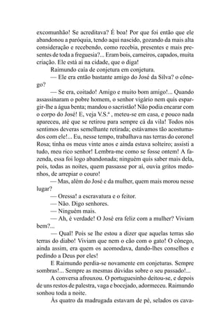 excomunhão! Se acreditava? É boa! Por que foi então que ele
abandonou a paróquia, tendo aqui nascido, gozando da mais alta
consideração e recebendo, como recebia, presentes e mais pre-
sentes de toda a freguesia?... Eram bois, carneiros, capados, muita
criação. Ele está aí na cidade, que o diga!
      Raimundo caía de conjetura em conjetura.
      — Ele era então bastante amigo do José da Silva? o cône-
go?
      — Se era, coitado! Amigo e muito bom amigo!... Quando
assassinaram o pobre homem, o senhor vigário nem quis espar-
gir-lhe a água benta; mandou o sacristão! Não podia encarar com
o corpo do José! E, veja V.S.ª , meteu-se em casa, e pouco nada
apareceu, até que se retirou para sempre cá da vila! Todos nós
sentimos deveras semelhante retirada; estávamos tão acostuma-
dos com ele!... Eu, nesse tempo, trabalhava nas terras do coronel
Rosa; tinha os meus vinte anos e ainda estava solteiro; assisti a
tudo, meu rico senhor! Lembra-me como se fosse ontem! A fa-
zenda, essa foi logo abandonada; ninguém quis saber mais dela,
pois, todas as noites, quem passasse por aí, ouvia gritos medo-
nhos, de arrepiar o couro!
      — Mas, além do José e da mulher, quem mais morou nesse
lugar?
      — Oressa! a escravatura e o feitor.
      — Não. Digo senhores.
      — Ninguém mais.
      — Ah, é verdade! O José era feliz com a mulher? Viviam
bem?...
      — Qual! Pois se lhe estou a dizer que aquelas terras são
terras do diabo! Viviam que nem o cão com o gato! O cônego,
ainda assim, era quem os acomodava, dando-lhes conselhos e
pedindo a Deus por eles!
      E Raimundo perdia-se novamente em conjeturas. Sempre
sombras!... Sempre as mesmas dúvidas sobre o seu passado!...
      A conversa afrouxou. O portuguesinho deitou-se, e depois
de uns restos de palestra, vaga e bocejado, adormeceu. Raimundo
sonhou toda a noite.
      Às quatro da madrugada estavam de pé, selados os cava-
 