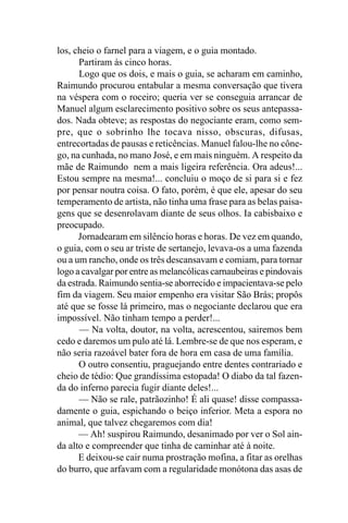 los, cheio o farnel para a viagem, e o guia montado.
      Partiram às cinco horas.
      Logo que os dois, e mais o guia, se acharam em caminho,
Raimundo procurou entabular a mesma conversação que tivera
na véspera com o roceiro; queria ver se conseguia arrancar de
Manuel algum esclarecimento positivo sobre os seus antepassa-
dos. Nada obteve; as respostas do negociante eram, como sem-
pre, que o sobrinho lhe tocava nisso, obscuras, difusas,
entrecortadas de pausas e reticências. Manuel falou-lhe no cône-
go, na cunhada, no mano José, e em mais ninguém. A respeito da
mãe de Raimundo nem a mais ligeira referência. Ora adeus!...
Estou sempre na mesma!... concluiu o moço de si para si e fez
por pensar noutra coisa. O fato, porém, é que ele, apesar do seu
temperamento de artista, não tinha uma frase para as belas paisa-
gens que se desenrolavam diante de seus olhos. Ia cabisbaixo e
preocupado.
      Jornadearam em silêncio horas e horas. De vez em quando,
o guia, com o seu ar triste de sertanejo, levava-os a uma fazenda
ou a um rancho, onde os três descansavam e comiam, para tornar
logo a cavalgar por entre as melancólicas carnaubeiras e pindovais
da estrada. Raimundo sentia-se aborrecido e impacientava-se pelo
fim da viagem. Seu maior empenho era visitar São Brás; propôs
até que se fosse lá primeiro, mas o negociante declarou que era
impossível. Não tinham tempo a perder!...
      — Na volta, doutor, na volta, acrescentou, sairemos bem
cedo e daremos um pulo até lá. Lembre-se de que nos esperam, e
não seria razoável bater fora de hora em casa de uma família.
      O outro consentiu, praguejando entre dentes contrariado e
cheio de tédio: Que grandíssima estopada! O diabo da tal fazen-
da do inferno parecia fugir diante deles!...
      — Não se rale, patrãozinho! É ali quase! disse compassa-
damente o guia, espichando o beiço inferior. Meta a espora no
animal, que talvez chegaremos com dia!
      — Ah! suspirou Raimundo, desanimado por ver o Sol ain-
da alto e compreender que tinha de caminhar até à noite.
      E deixou-se cair numa prostração mofina, a fitar as orelhas
do burro, que arfavam com a regularidade monótona das asas de
 