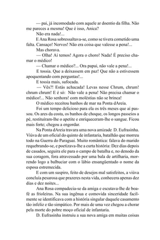 — pai, já incomodado com aquele ar doentio da filha. Não
me pareces a mesma! Que é isso, Anica?
       Não era nada!...
       E Ana Rosa sobressaltava-se, como se tivera cometido uma
falta. Cansaço! Nervos! Não era coisa que valesse a pena!...
       Mas chorava.
       — Olha! Aí temos! Agora o choro! Nada! É preciso cha-
mar o médico!
       — Chamar o médico?... Ora papai, não vale a pena!...
       E tossia. Que a deixassem em paz! Que não a estivessem
apoquentando com perguntas!...
       E tossia mais, sufocada.
       — Vês?! Estás achacada! Levas nesse Chrum, chrum!
chrum chrum! E é só: Não vale a pena! Não precisa chamar o
médico!... Não senhora! com moléstias não se brinca!
       O médico receitou banhos de mar na Ponta dAreia.
       Foi um tempo delicioso para ela os três meses que aí pas-
sou. Os ares da costa, os banhos de choque, os longos passeios a
pé, restituíram-lhe o apetite e enriqueceram-lhe o sangue. Ficou
mais forte; chegou a engordar.
       Na Ponta dAreia travara uma nova amizade D. Eufrasinha.
Viúva de um oficial do quinto de infantaria, batalhão que morreu
todo na Guerra do Paraguai. Muito romântica: falava do marido
requebrando-se, e poetizava-lhe a curta história: Dez dias depois
de casados, seguira ele para o campo de batalha e, no denodo da
sua coragem, fora atravessado por uma bala de artilharia, mor-
rendo logo a balbuciar com o lábio ensangüentado o nome da
esposa estremecida.
       E com um suspiro, feito de desejos mal satisfeitos, a viúva
concluía pesarosa que prazeres nesta vida, conhecera apenas dez
dias e dez noites...
       Ana Rosa compadecia-se da amiga e escutava-lhe de boa-
fé as frioleiras. Na sua ingênua e comovida sinceridade facil-
mente se identificava com a história singular daquele casamento
tão infeliz e tão simpático. Por mais de uma vez chegou a chorar
pela morte do pobre moço oficial de infantaria.
       D. Eufrasinha instruiu a sua nova amiga em muitas coisas
 