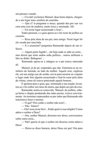 um pássaro voando.
      — Cá está! exclamou Manuel, duas horas depois, chegan-
do a um lugar mais sombrio do caminho.
       — Que é? ia perguntar o moço, quando deu por sua vez
com uma cruz de madeira, muito tosca e arruinada. Ah!
      — Foi neste lugar assassinado o José!...
      Todos pararam, e o guia apeou-se e foi rezar de joelhos ao
cruzeiro.
      — Reze pela alma de seu pai, meu amigo. Neste lugar foi
ele varado por uma bala.
       — E o assassino? perguntou Raimundo depois de um si-
lêncio.
      — Algum preto fugido!... até hoje nada se sabe ao certo...
mas dizem que nisto andou unha política... outros atribuem o
fato ao diabo. Bobagens! ...
       Raimundo apeou-se e indagou se o pai estava enterrado
ali.
       Manuel, já de pé, respondeu que não. Enterrara-se no ce-
mitério da fazenda, ao lado da mulher. Aquela cruz, explicou
ele, era um antigo uso do sertão; servia para mostrar ao viajante
o lugar onde fora alguém assassinado e fazê-lo rezar pela alma
da vítima, como ali estava praticando aquele homem.
      E apontou para o guia, que, terminada a sua oração, levan-
tou-se e foi colher um ramo de murta, que depôs aos pés da cruz.
       Raimundo sentia-se comovido. Manuel, de joelhos, cabe-
ça baixa e chapéu pendurado das mãos postas, rezava convicta-
mente. Ao terminar surpreendeu-se por saber que Raimundo não
tencionava fazer o mesmo.
      — O quê? Pois então o senhor não reza?...
      — Não. Vamos?
      — Ora! essa cá me fica!... Então qual é a sua religião? Como
adora o senhor a Deus?
       — Ora, senhor Manuel, deixemo-nos disso; conversemos
sobre outra coisa...
      — Não! queria só que o senhor me dissesse como adora a
Deus!
       — Deixe-se disso homem, deixe Deus em paz! Ora para
 