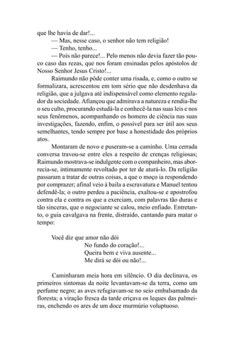 que lhe havia de dar!...
      — Mas, nesse caso, o senhor não tem religião!
      — Tenho, tenho...
      — Pois não parece!... Pelo menos não devia fazer tão pou-
co caso das rezas, que nos foram ensinadas pelos apóstolos de
Nosso Senhor Jesus Cristo!...
      Raimundo não pôde conter uma risada, e, como o outro se
formalizara, acrescentou em tom sério que não desdenhava da
religião, que a julgava até indispensável como elemento regula-
dor da sociedade. Afiançou que admirava a natureza e rendia-lhe
o seu culto, procurando estudá-la e conhecê-la nas suas leis e nos
seus fenômenos, acompanhando os homens de ciência nas suas
investigações, fazendo, enfim, o possível para ser útil aos seus
semelhantes, tendo sempre por base a honestidade dos próprios
atos.
      Montaram de novo e puseram-se a caminho. Uma cerrada
conversa travou-se entre eles a respeito de crenças religiosas;
Raimundo mostrava-se indulgente com o companheiro, mas abor-
recia-se, intimamente revoltado por ter de aturá-lo. Da religião
passaram a tratar de outras coisas, a que o moço ia respondendo
por comprazer; afinal veio à baila a escravatura e Manuel tentou
defendê-la; o outro perdeu a paciência, exaltou-se e apostrofou
contra ela e contra os que a exerciam, com palavras tão duras e
tão sinceras, que o negociante se calou, meio enfiado. Entretan-
to, o guia cavalgava na frente, distraído, cantando para matar o
tempo:

     Você diz que amor não dói
                 No fundo do coração!...
                 Queira bem e viva ausente...
                 Me dirá se dói ou não!...

      Caminharam meia hora em silêncio. O dia declinava, os
primeiros sintomas da noite levantavam-se da terra, como um
perfume negro; as aves refugiavam-se no seio embalsamado da
floresta; a viração fresca da tarde eriçava os leques das palmei-
ras, enchendo os ares de um doce murmúrio voluptuoso.
 