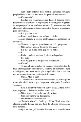 — Tenho palrado tanto, disse por fim Raimundo com certa
perplexidade, e todavia não tratei do que mais me interessa...
      — Como assim?...
      — Lembra-se o senhor que, outro dia, pedi-lhe uma confe-
rência em seu escritório, e, ou porque o meu amigo se esqueces-
se, ou porque mesmo não houvesse ocasião, o certo é que não
chegamos a falar, e, no entanto, o assunto é de suma importância
para ambos nós...
      — E o que vem a ser?
      — É um grande favor, que tenho a pedir-lhe...
      Manuel abaixou a cabeça, contrafazendo o embaraço em
que se via.
      — Trata-se de alguma questão comercial?... perguntou.
      — Não senhor; trata-se de minha felicidade...
      — É a mão de minha filha que deseja pedir?
      — É...
      — Então... tenha a bondade de desistir do pedido...
      — Por quê?
      — Para poupar-me o desgosto de uma recusa...
      — Como?!...
      — É natural que o senhor se espante, concordo; dou-lhe
toda a razão; está no seu direito! O senhor é um homem de bem,
é inteligente, tem o seu saber, que ninguém lho tira, e virá sem
dúvida a conquistar uma bonita posição, mas...
      — Mas... Mas, o quê?
      — Desculpe-me, se o ofende tal recusa de minha parte,
mas creia, ainda mesmo que eu quisesse, não podia fazer-lhe a
vontade...
      — Está já comprometida com outro, talvez... Bem! Nesse
caso, esperarei... Resta-me ainda a esperança!...
      — Não é isso... E peço-lhe que não insista.
      — Não quer separar-se da menina?
      — Oh! O senhor martiriza-me!...
      — Também não é?... Então que diabo! Terei, sem saber
alguma, dívida de meu pai, que haja de rebentar por aí, como
uma bomba?...
      — Que lembrança! Se assim fosse eu seria um criminoso
 