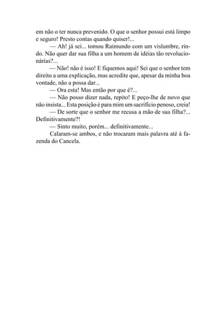 em não o ter nunca prevenido. O que o senhor possui está limpo
e seguro! Presto contas quando quiser!...
      — Ah! já sei... tomou Raimundo com um vislumbre, rin-
do. Não quer dar sua filha a um homem de idéias tão revolucio-
nárias?...
      — Não! não é isso! E fiquemos aqui! Sei que o senhor tem
direito a uma explicação, mas acredite que, apesar da minha boa
vontade, não a possa dar...
      — Ora esta! Mas então por que é?...
      — Não posso dizer nada, repito! E peço-lhe de novo que
não insista... Esta posição é para mim um sacrifício penoso, creia!
      — De sorte que o senhor me recusa a mão de sua filha?...
Definitivamente?!
      — Sinto muito, porém... definitivamente...
      Calaram-se ambos, e não trocaram mais palavra até à fa-
zenda do Cancela.
 