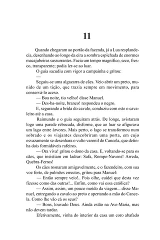 11
      Quando chegaram ao portão da fazenda, já a Lua resplande-
cia, desenhando ao longo da eira a sombra espichada de enormes
macajubeiras sussurrantes. Fazia um tempo magnífico, seco, fres-
co, transparente; podia ler-se ao luar.
      O guia sacudiu com vigor a campainha e gritou:
      —
      Seguiu-se uma algazarra de cães. Veio abrir um preto, mu-
nido de um tição, que trazia sempre em movimento, para
conservá-lo aceso.
      — Boa noite, tio velho! disse Manuel.
      — Des-ba-noite, branco! respondeu o negro.
      E, segurando a brida do cavalo, conduziu com este o cava-
leiro até a casa.
       Raimundo e o guia seguiram atrás. De longe, avistaram
logo uma parede rebocada, disforme, que ao luar se afigurava
um lago entre árvores. Mais perto, o lago se transformou num
sobrado e os viajantes descobriram uma porta, em cujo
esvazamento se desenhara o vulto varonil do Cancela, que detin-
ha dois formidáveis rafeiros.
      — Ora viva! gritou o dono da casa. E, voltando-se para os
cães, que insistiam em ladrar: Safa, Rompe-Nuvens! Arreda,
Quebra-Ferros!
      Os cães rosnaram amigavelmente, e o fazendeiro, com sua
voz forte, de pulmões enxutos, gritou para Manuel:
       — Então sempre veio!.. Pois olhe, cuidei que desta vez
fizesse como das outras!... Enfim, como vai essa católica?
      — Assim, assim, um pouco moído da viagem... disse Ma-
nuel, entregando o cavalo ao preto e apertando a mão do Cance-
la. Como lhe vão cá os seus?
       — Bons, louvado Deus. Ainda estão na Ave-Maria, mas
não devem tardar.
       Efetivamente, vinha do interior da casa um coro abafado
 