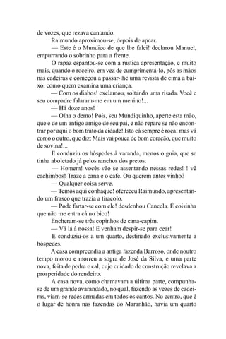 de vozes, que rezava cantando.
      Raimundo aproximou-se, depois de apear.
       — Este é o Mundico de que lhe falei! declarou Manuel,
empurrando o sobrinho para a frente.
       O rapaz espantou-se com a rústica apresentação, e muito
mais, quando o roceiro, em vez de cumprimentá-lo, pôs as mãos
nas cadeiras e começou a passar-lhe uma revista de cima a bai-
xo, como quem examina uma criança.
      — Com os diabos! exclamou, soltando uma risada. Você e
seu compadre falaram-me em um menino!...
      — Há doze anos!
      — Olha o demo! Pois, seu Mundiquinho, aperte esta mão,
que é de um antigo amigo de seu pai, e não repare se não encon-
trar por aqui o bom trato da cidade! Isto cá sempre é roça! mas vá
como o outro, que diz: Mais vai pouca de bom coração, que muito
de sovina!...
       E conduziu os hóspedes à varanda, menos o guia, que se
tinha aboletado já pelos ranchos dos pretos.
       — Homem! vocês vão se assentando nessas redes! ! vê
cachimbos! Traze a cana e o café. Ou querem antes vinho?
      — Qualquer coisa serve.
      — Temos aqui conhaque! ofereceu Raimundo, apresentan-
do um frasco que trazia a tiracolo.
      — Pode fartar-se com ele! desdenhou Cancela. É coisinha
que não me entra cá no bico!
      Encheram-se três copinhos de cana-capim.
      — Vá lá à nossa! E venham despir-se para cear!
       E conduziu-os a um quarto, destinado exclusivamente a
hóspedes.
      A casa compreendia a antiga fazenda Barroso, onde noutro
tempo morou e morreu a sogra de José da Silva, e uma parte
nova, feita de pedra e cal, cujo cuidado de construção revelava a
prosperidade do rendeiro.
      A casa nova, como chamavam a última parte, compunha-
se de um grande avarandado, no qual, fazendo as vezes de cadei-
ras, viam-se redes armadas em todos os cantos. No centro, que é
o lugar de honra nas fazendas do Maranhão, havia um quarto
 