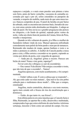 espaçoso e arejado, e o mais eram paredes sem pintura e tetos
sem forro, potes de barro vermelho, vassouras de carnaúba en-
costadas por aqui e por ali, selins estendidos no parapeito da
varanda; a respeito de mobília, nada mais do que uma mesa tos-
ca e bancos compridos de pau. O paiol da farinha era por baixo
do sobrado, onde se encontravam enormes baús, forrados de cou-
ro, com umas setenta redes destinadas aos hóspedes. A adega ao
lado do paiol. De fora ouvia-se o grunhir preguiçoso dos porcos
no chiqueiro, e do fundo do quintal, soprado pelos ventos da
noite, vinha um cheiro bom de jasmins de Caiana, lírios do Peru,
resedás e manjeronas.
      Quando os três voltaram do quarto, já a filha e a mulher do
fazendeiro tinham vindo da reza. Manuel apareceu enfronhado
comodamente num paletó de brim pardo e num par de tamancos.
Raimundo não mudara de roupa, apenas banhara o rosto e as
mãos e penteara os cabelos. A mulher do Cancela punha a mesa
para a ceia; a filha correra a esconder-se no quarto, espiando as
visitas por detrás da porta, com vergonha de aparecer.
       — Anda pra cá, Angelina! gritou o roceiro. Pareces um
bicho do mato! Nunca viste gente, rapariga?!
       Foi ter com ela e obrigou-a a sair do esconderijo.
      — Ora vamos! Fala direito! Não estejas a esconder o rosto,
que não tens de que o esconder!... Vamos!
      Angelina apareceu, com muito acanhamento, e foi cumpri-
mentada.
      — Então! ralhou o pai. É com a cabeça que se responde?...
Ah, que estás cada vez mais matuta!... Que mal te fez este pobre
cabeção para o maltratares desse modo?... Olha que o rompes,
estonteada!
       Angelina, muito contrafeita, abaixara o seu rosto moreno,
agora mais corado sob o frouxo do riso da encalistração que a
dominava.
       — Então, de que tanto ris, sua feiosa?...
      Esta última palavra era uma injustiça que o Cancela fazia à
filha; Raimundo, ao apertar-lhe a mão, desenvolta e maltratada,
compreendeu logo que estava defronte de uma bonita e toleirona
sertaneja, inocente e forte como um animal do campo. Era mu-
 